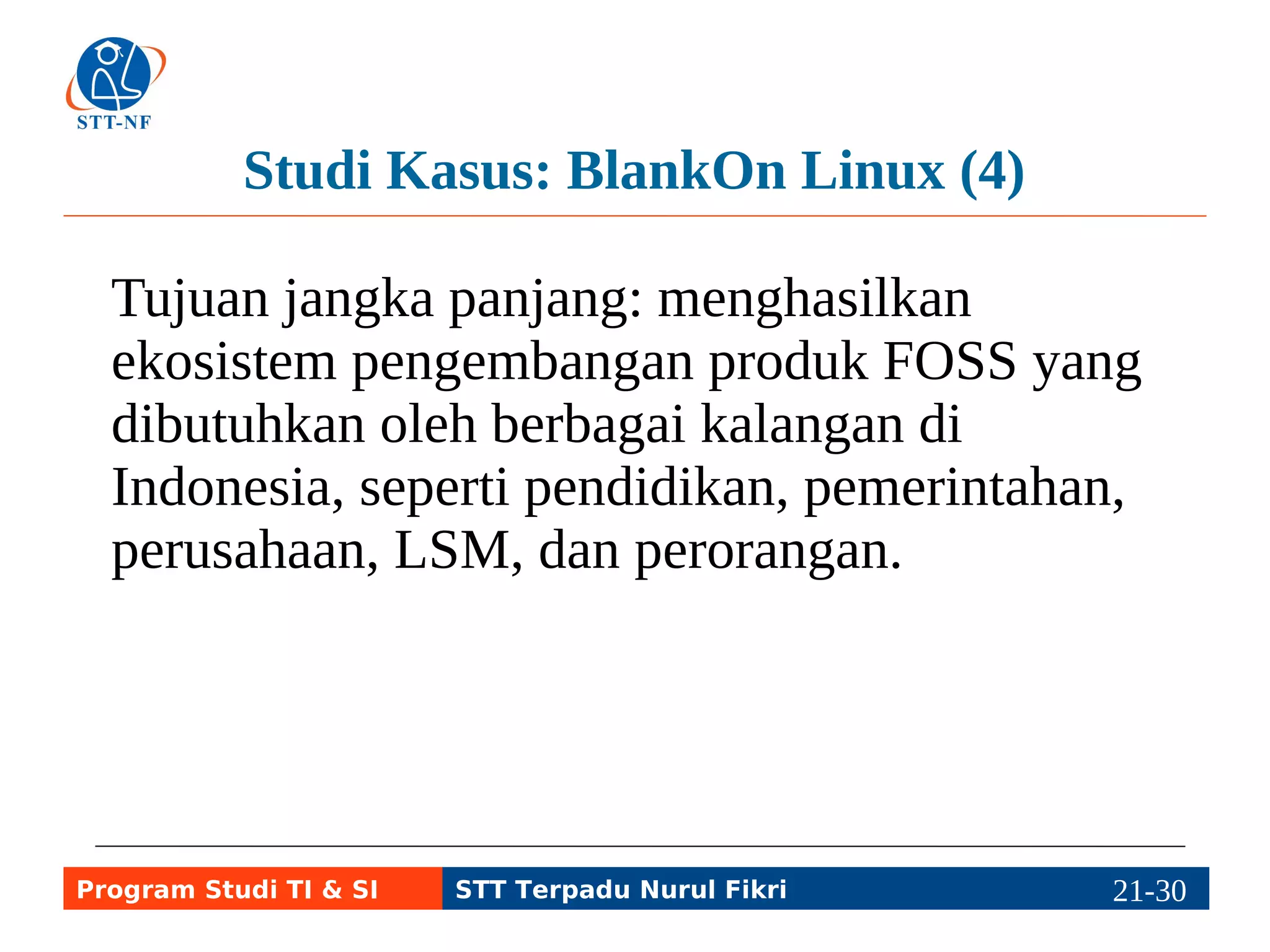 Studi Kasus: BlankOn Linux (4) 
Tujuan jangka panjang: menghasilkan 
ekosistem pengembangan produk FOSS yang 
dibutuhkan oleh berbagai kalangan di 
Indonesia, seperti pendidikan, pemerintahan, 
perusahaan, LSM, dan perorangan. 
Program Studi TI & SI STT Terpadu Nurul Fikri 21-2291-5 
 