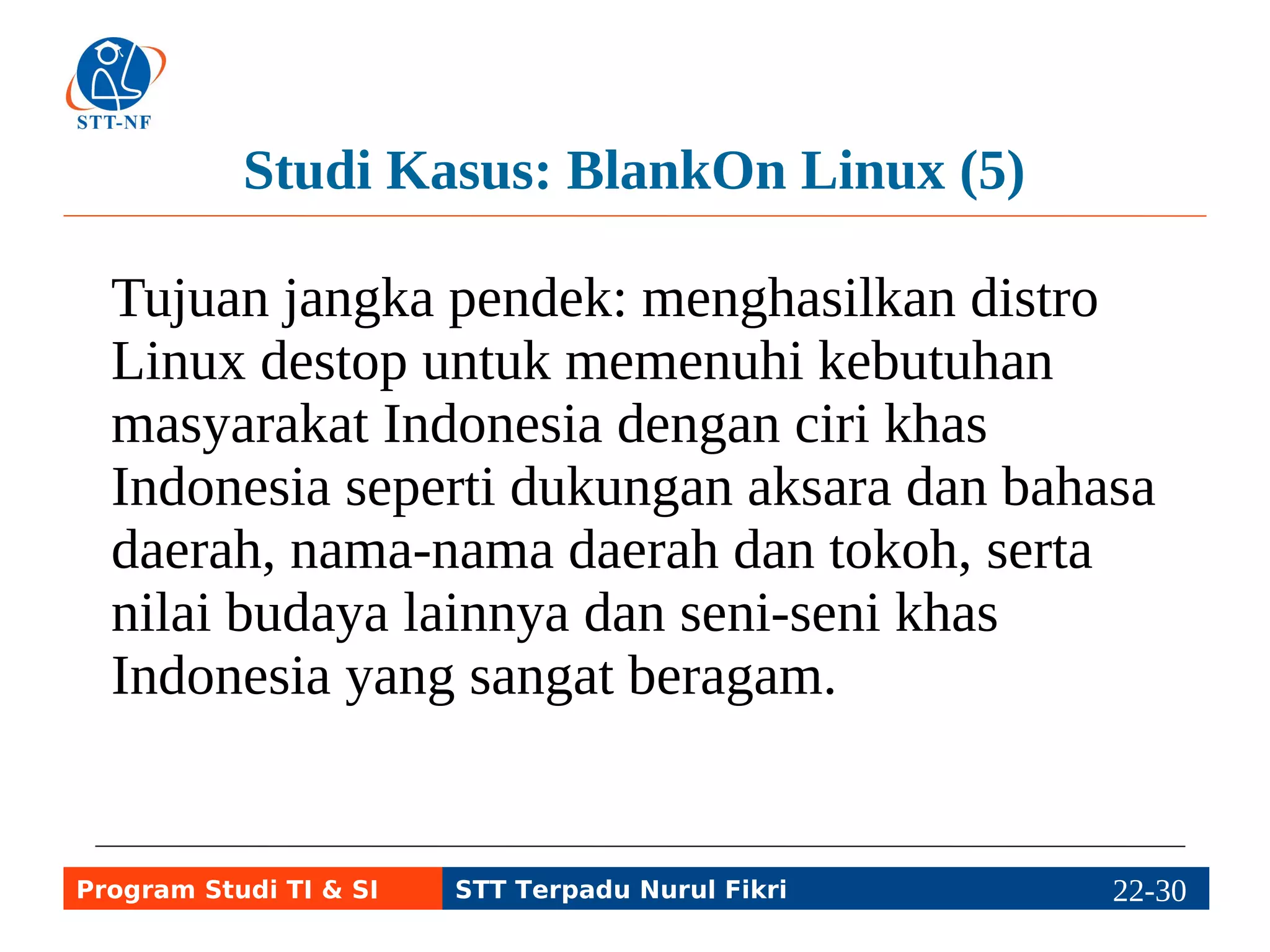Studi Kasus: BlankOn Linux (5) 
Tujuan jangka pendek: menghasilkan distro 
Linux destop untuk memenuhi kebutuhan 
masyarakat Indonesia dengan ciri khas 
Indonesia seperti dukungan aksara dan bahasa 
daerah, nama-nama daerah dan tokoh, serta 
nilai budaya lainnya dan seni-seni khas 
Indonesia yang sangat beragam. 
Program Studi TI & SI STT Terpadu Nurul Fikri 22-2292-5 
 