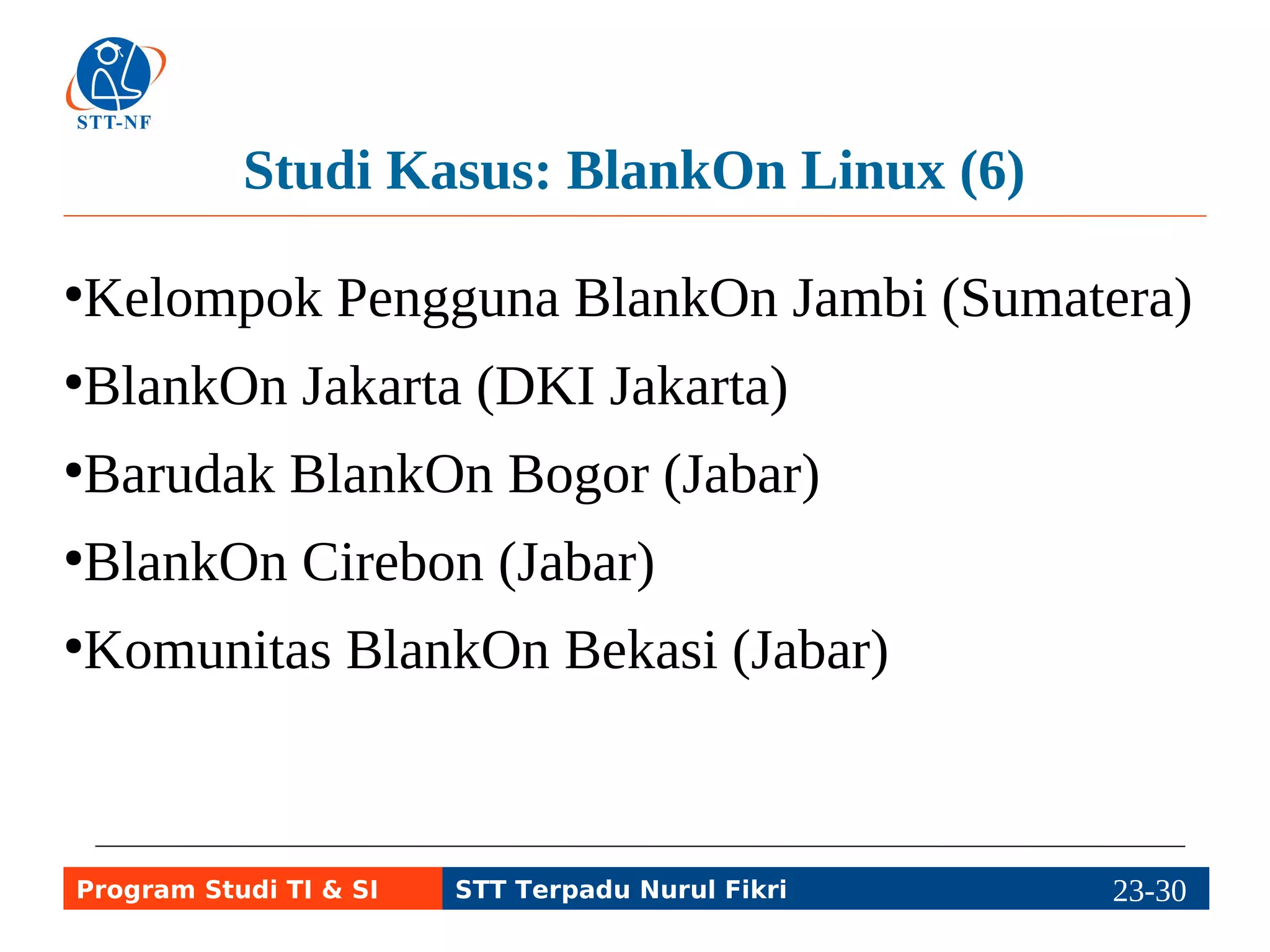 Studi Kasus: BlankOn Linux (6) 
●Kelompok Pengguna BlankOn Jambi (Sumatera) 
●BlankOn Jakarta (DKI Jakarta) 
●Barudak BlankOn Bogor (Jabar) 
●BlankOn Cirebon (Jabar) 
●Komunitas BlankOn Bekasi (Jabar) 
Program Studi TI & SI STT Terpadu Nurul Fikri 23-2293-5 
 