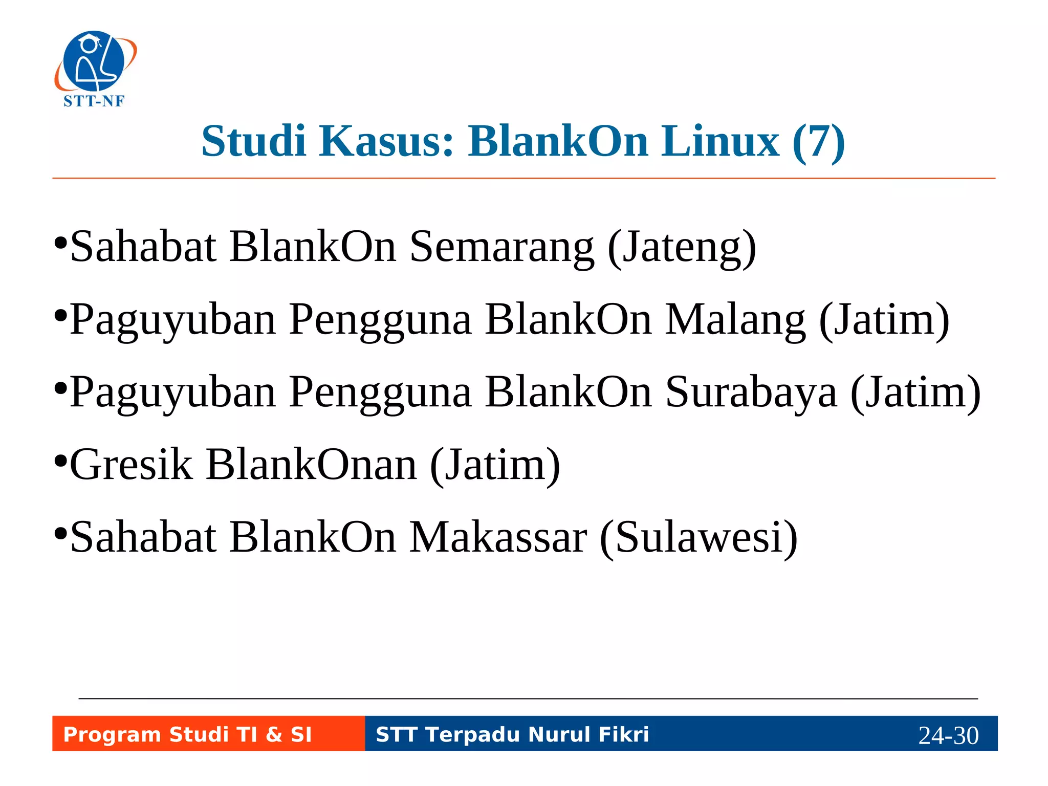 Studi Kasus: BlankOn Linux (7) 
●Sahabat BlankOn Semarang (Jateng) 
●Paguyuban Pengguna BlankOn Malang (Jatim) 
●Paguyuban Pengguna BlankOn Surabaya (Jatim) 
●Gresik BlankOnan (Jatim) 
●Sahabat BlankOn Makassar (Sulawesi) 
Program Studi TI & SI STT Terpadu Nurul Fikri 24-2294-5 
 