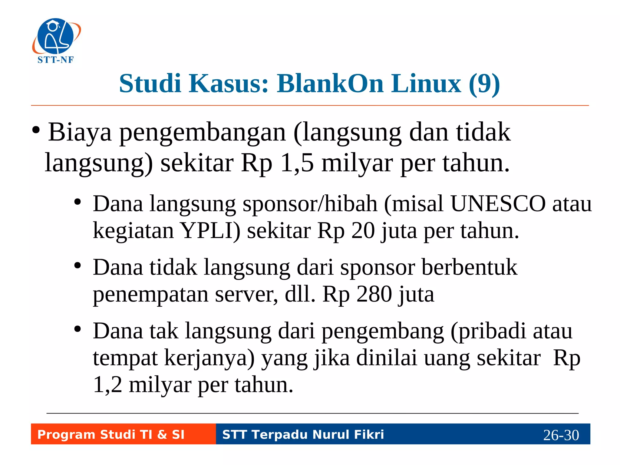 Studi Kasus: BlankOn Linux (9) 
● Biaya pengembangan (langsung dan tidak 
langsung) sekitar Rp 1,5 milyar per tahun. 
● Dana langsung sponsor/hibah (misal UNESCO atau 
kegiatan YPLI) sekitar Rp 20 juta per tahun. 
● Dana tidak langsung dari sponsor berbentuk 
penempatan server, dll. Rp 280 juta 
● Dana tak langsung dari pengembang (pribadi atau 
tempat kerjanya) yang jika dinilai uang sekitar Rp 
1,2 milyar per tahun. 
Program Studi TI & SI STT Terpadu Nurul Fikri 26-2296-5 
 