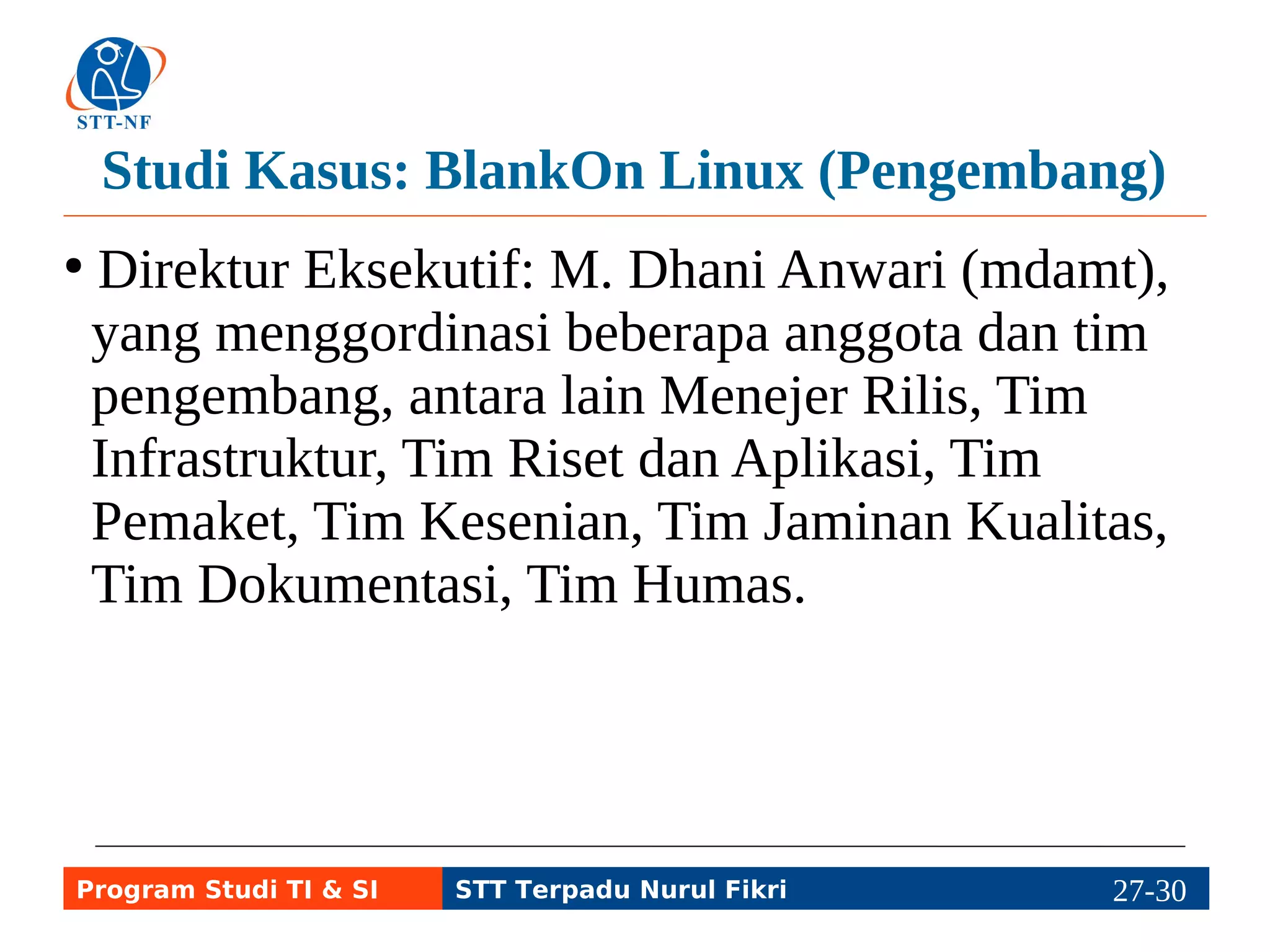 Studi Kasus: BlankOn Linux (Pengembang) 
● Direktur Eksekutif: M. Dhani Anwari (mdamt), 
yang menggordinasi beberapa anggota dan tim 
pengembang, antara lain Menejer Rilis, Tim 
Infrastruktur, Tim Riset dan Aplikasi, Tim 
Pemaket, Tim Kesenian, Tim Jaminan Kualitas, 
Tim Dokumentasi, Tim Humas. 
Program Studi TI & SI STT Terpadu Nurul Fikri 27-2297-5 
 