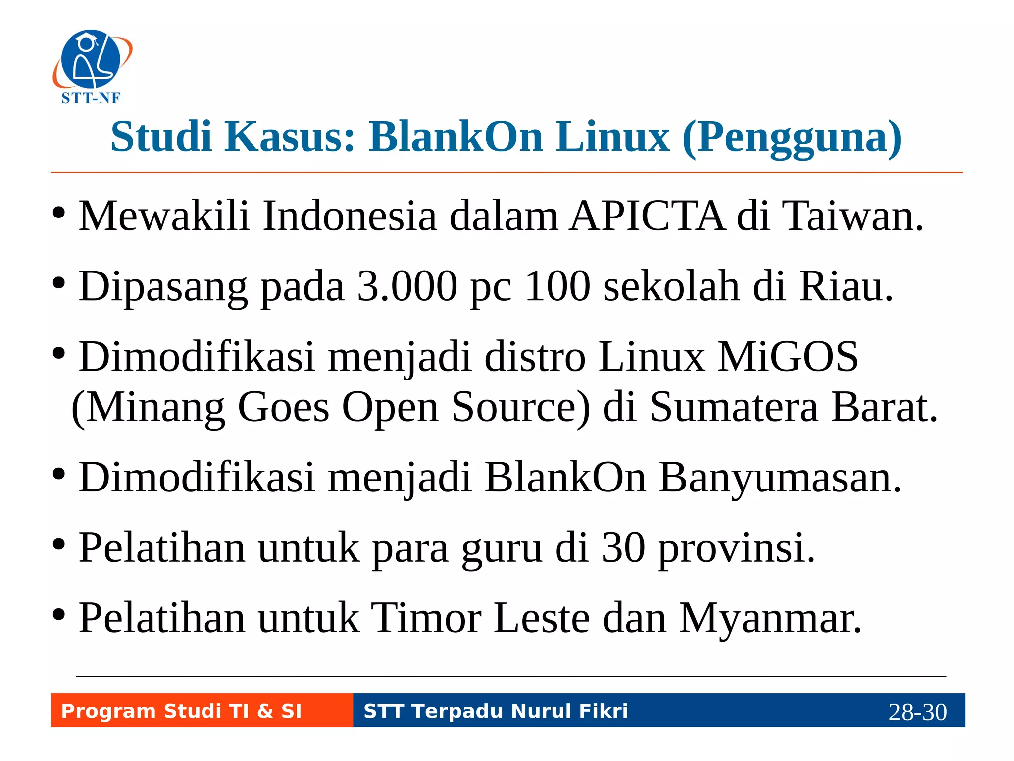 Studi Kasus: BlankOn Linux (Pengguna) 
● Mewakili Indonesia dalam APICTA di Taiwan. 
● Dipasang pada 3.000 pc 100 sekolah di Riau. 
● Dimodifikasi menjadi distro Linux MiGOS 
(Minang Goes Open Source) di Sumatera Barat. 
● Dimodifikasi menjadi BlankOn Banyumasan. 
● Pelatihan untuk para guru di 30 provinsi. 
● Pelatihan untuk Timor Leste dan Myanmar. 
Program Studi TI & SI STT Terpadu Nurul Fikri 28-2298-5 
 