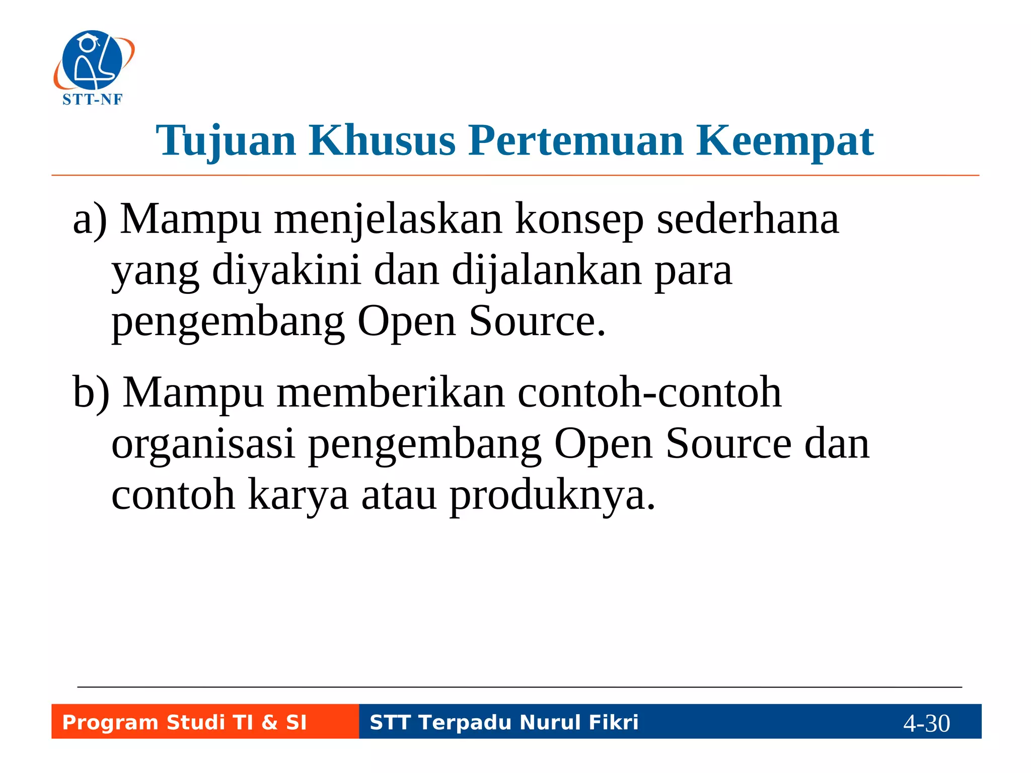 Tujuan Khusus Pertemuan Keempat 
a) Mampu menjelaskan konsep sederhana 
yang diyakini dan dijalankan para 
pengembang Open Source. 
b) Mampu memberikan contoh-contoh 
organisasi pengembang Open Source dan 
contoh karya atau produknya. 
Program Studi TI & SI STT Terpadu Nurul Fikri 4-29 4-5 
 