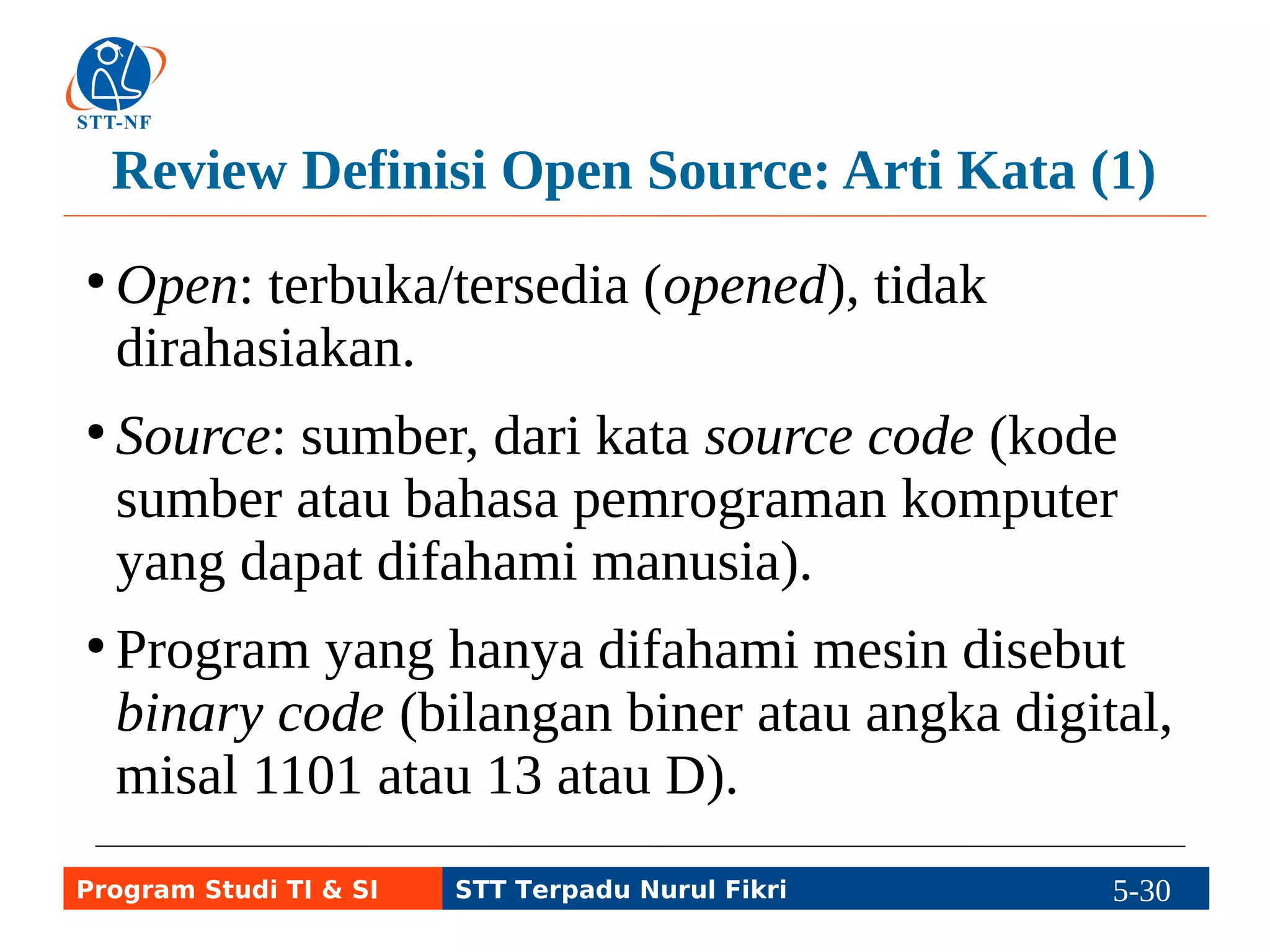 Review Definisi Open Source: Arti Kata (1) 
●Open: terbuka/tersedia (opened), tidak 
dirahasiakan. 
● Source: sumber, dari kata source code (kode 
sumber atau bahasa pemrograman komputer 
yang dapat difahami manusia). 
● Program yang hanya difahami mesin disebut 
binary code (bilangan biner atau angka digital, 
misal 1101 atau 13 atau D). 
Program Studi TI & SI STT Terpadu Nurul Fikri 5-29 5-5 
 