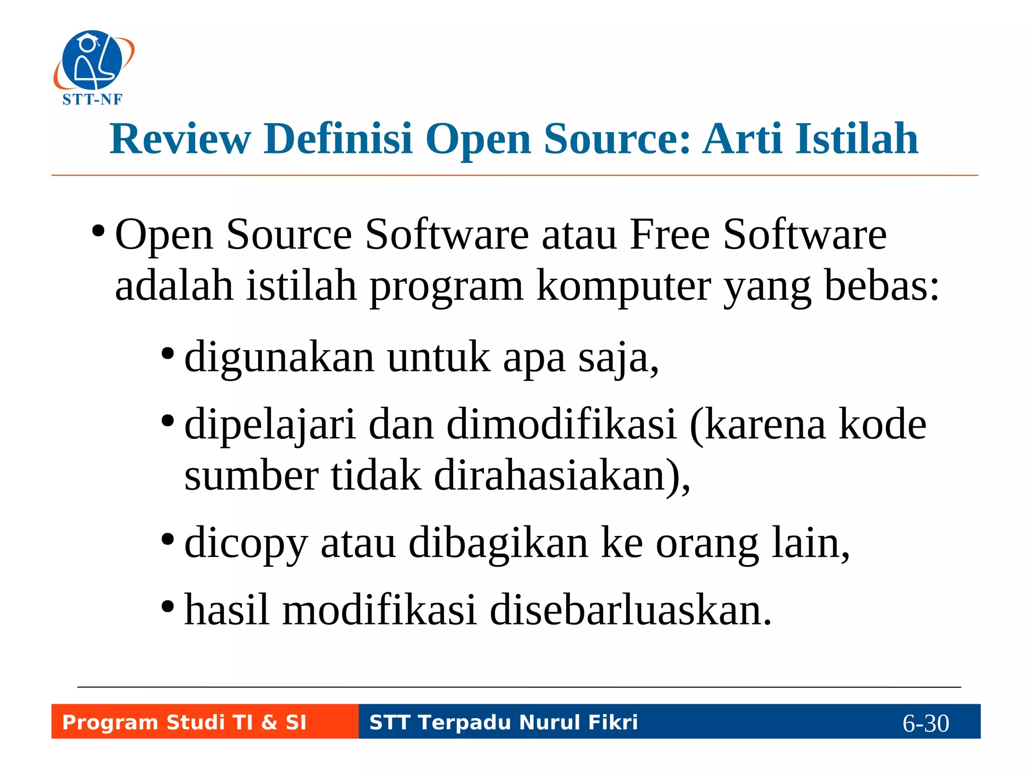 Review Definisi Open Source: Arti Istilah 
●Open Source Software atau Free Software 
adalah istilah program komputer yang bebas: 
● digunakan untuk apa saja, 
● dipelajari dan dimodifikasi (karena kode 
sumber tidak dirahasiakan), 
● dicopy atau dibagikan ke orang lain, 
● hasil modifikasi disebarluaskan. 
Program Studi TI & SI STT Terpadu Nurul Fikri 6-29 6-5 
 