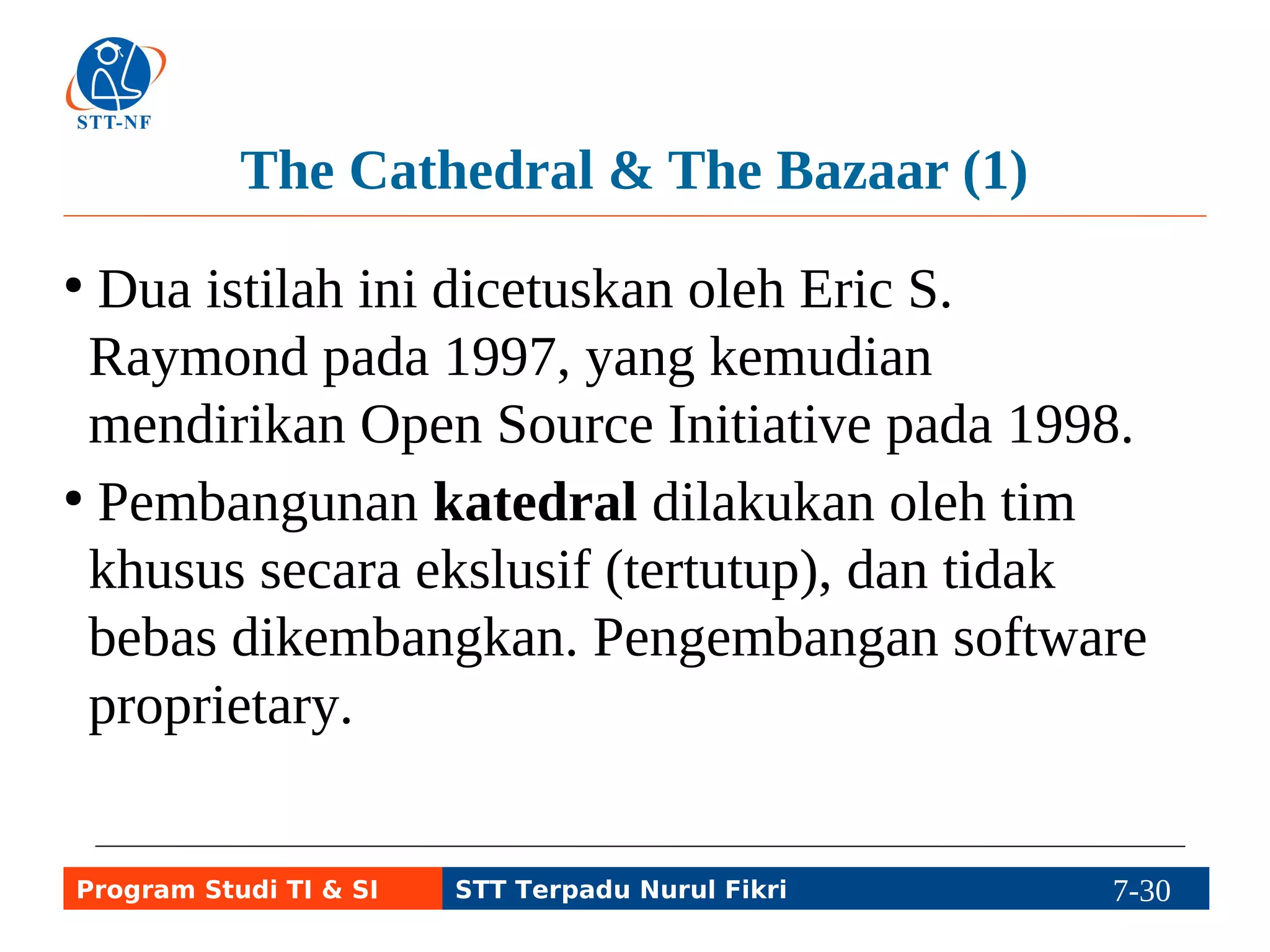 The Cathedral & The Bazaar (1) 
● Dua istilah ini dicetuskan oleh Eric S. 
Raymond pada 1997, yang kemudian 
mendirikan Open Source Initiative pada 1998. 
● Pembangunan katedral dilakukan oleh tim 
khusus secara ekslusif (tertutup), dan tidak 
bebas dikembangkan. Pengembangan software 
proprietary. 
Program Studi TI & SI STT Terpadu Nurul Fikri 7-29 7-5 
 