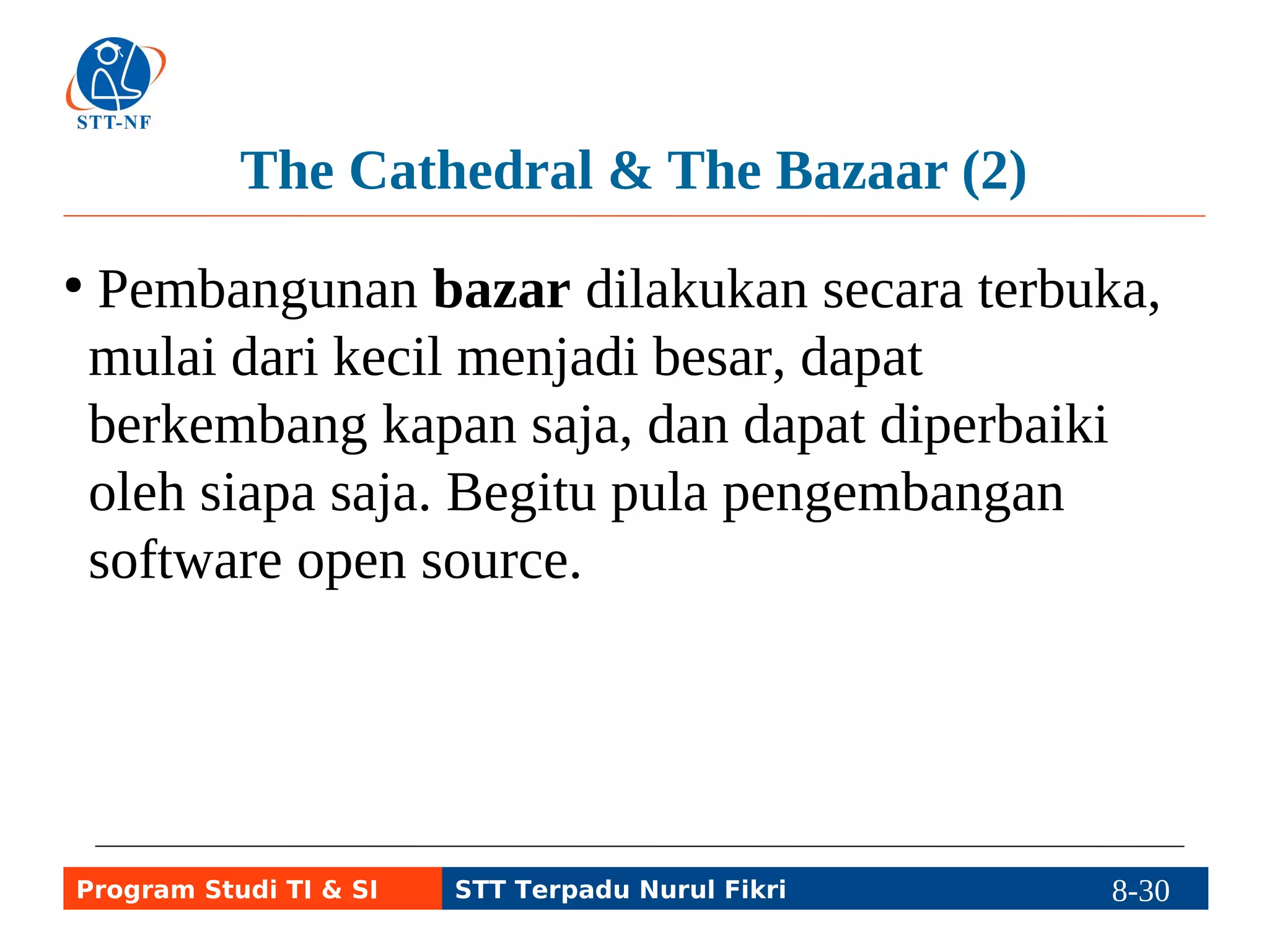 The Cathedral & The Bazaar (2) 
● Pembangunan bazar dilakukan secara terbuka, 
mulai dari kecil menjadi besar, dapat 
berkembang kapan saja, dan dapat diperbaiki 
oleh siapa saja. Begitu pula pengembangan 
software open source. 
Program Studi TI & SI STT Terpadu Nurul Fikri 8-29 8-5 
 