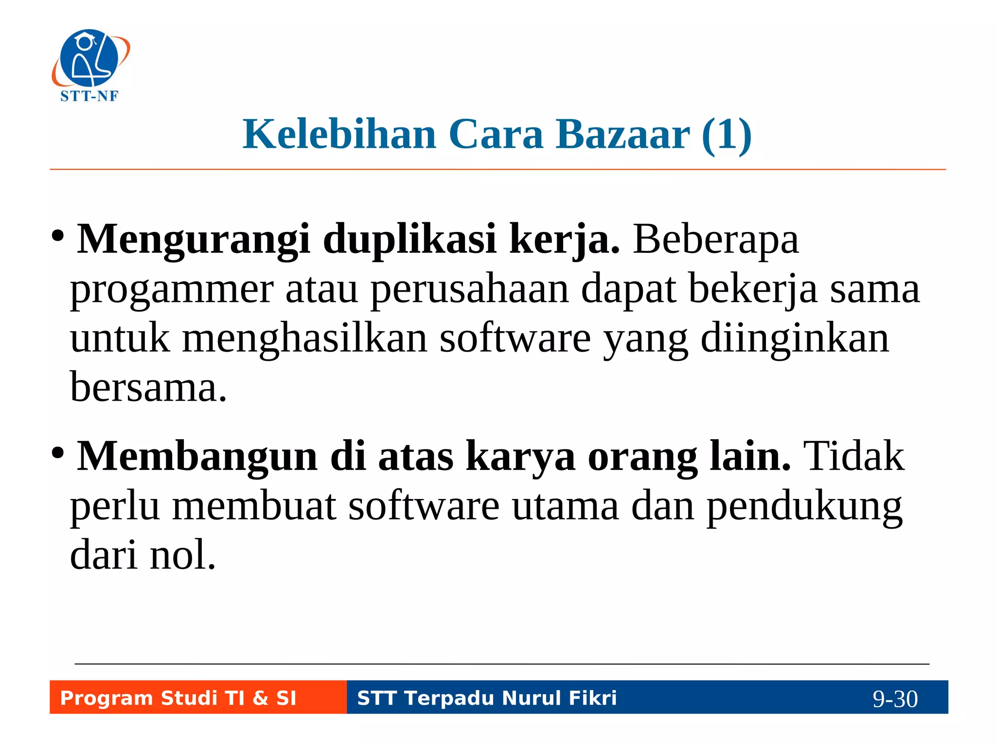 Kelebihan Cara Bazaar (1) 
● Mengurangi duplikasi kerja. Beberapa 
progammer atau perusahaan dapat bekerja sama 
untuk menghasilkan software yang diinginkan 
bersama. 
● Membangun di atas karya orang lain. Tidak 
perlu membuat software utama dan pendukung 
dari nol. 
Program Studi TI & SI STT Terpadu Nurul Fikri 9-29 9-5 
 