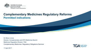 Complementary Medicines Regulatory Reforms
Permitted indications
Dr Allison Jones
Director, Complementary and OTC Medicines Branch
Medicines Regulation Division, TGA
Complementary Medicines: Regulatory Obligations Seminar
11 April 2017
 