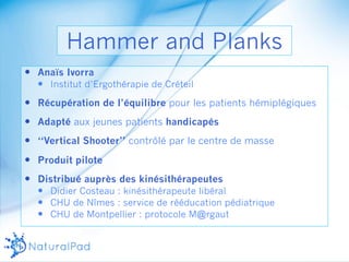 Hammer and Planks 
— Anaïs Ivorra 
— Institut d’Ergothérapie de Créteil 
— Récupération de l’équilibre pour les patients hémiplégiques 
— Adapté aux jeunes patients handicapés 
— ‘‘Vertical Shooter’’ contrôlé par le centre de masse 
— Produit pilote 
— Distribué auprès des kinésithérapeutes 
— Didier Costeau : kinésithérapeute libéral 
— CHU de Nîmes : service de rééducation pédiatrique 
— CHU de Montpellier : protocole M@rgaut 
 