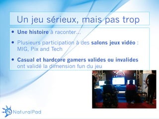 Un jeu sérieux, mais pas trop 
— Une histoire à raconter… 
— Plusieurs participation à des salons jeux vidéo : 
MIG, Pix and Tech 
— Casual et hardcore gamers valides ou invalides 
ont validé la dimension fun du jeu 
 