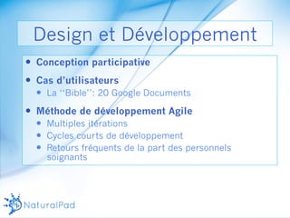 Design et Développement 
— Conception participative 
— Cas d’utilisateurs 
— La ‘‘Bible’’: 20 Google Documents 
— Méthode de développement Agile 
— Multiples itérations 
— Cycles courts de développement 
— Retours fréquents de la part des personnels 
soignants 
 