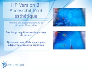 HP Version 3: 
Accessibilité et 
esthétique 
Retours des ergothérapeutes de 
Nîmes et Montpellier 
Surcharge cognitive causée par trop 
de détails 
Ajustement des effets visuels pour 
adapter les capacités cognitives 
 