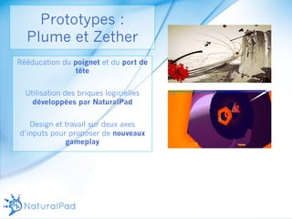 Prototypes : 
Plume et Zether 
Rééducation du poignet et du port de 
tête 
Utilisation des briques logicielles 
développées par NaturalPad 
Design et travail sur deux axes 
d’inputs pour proposer de nouveaux 
gameplay 
 