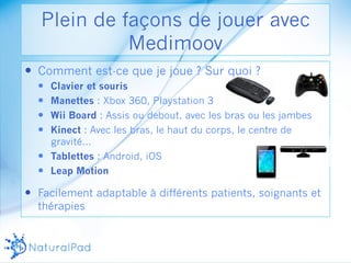 Plein de façons de jouer avec 
— Comment est-ce que je joue ? Sur quoi ? 
— Clavier et souris 
— Manettes : Xbox 360, Playstation 3 
— Wii Board : Assis ou debout, avec les bras ou les jambes 
— Kinect : Avec les bras, le haut du corps, le centre de 
gravité… 
— Tablettes : Android, iOS 
— Leap Motion 
— Facilement adaptable à différents patients, soignants et 
thérapies 
Medimoov 
 
