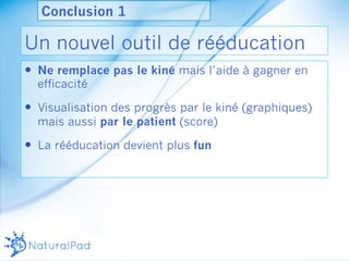 Conclusion 1 
Un nouvel outil de rééducation 
— Ne remplace pas le kiné mais l’aide à gagner en 
efficacité 
— Visualisation des progrès par le kiné (graphiques) 
mais aussi par le patient (score) 
— La rééducation devient plus fun 
 