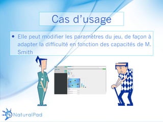 Cas d’usage 
— Elle peut modifier les paramètres du jeu, de façon à 
adapter la difficulté en fonction des capacités de M. 
Smith 
 