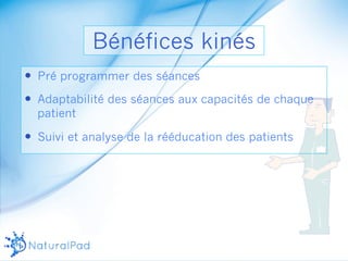 Bénéfices kinés 
— Pré programmer des séances 
— Adaptabilité des séances aux capacités de chaque 
patient 
— Suivi et analyse de la rééducation des patients 
 