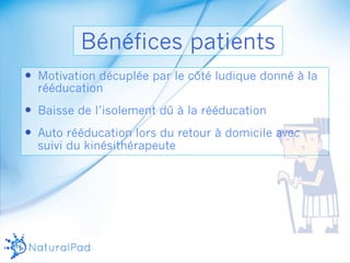 Bénéfices patients 
— Motivation décuplée par le côté ludique donné à la 
rééducation 
— Baisse de l’isolement dû à la rééducation 
— Auto rééducation lors du retour à domicile avec 
suivi du kinésithérapeute 
 