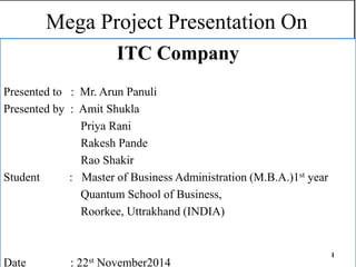 Mega Project Presentation On
ITC Company
Presented to : Mr. Arun Panuli
Presented by : Amit Shukla
Priya Rani
Rakesh Pande
Rao Shakir
Student : Master of Business Administration (M.B.A.)1st year
Quantum School of Business,
Roorkee, Uttrakhand (INDIA)
Date : 22st November2014
1
 