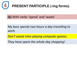 (6) With verbs ‘spend’ and ‘waste’
My boss spends two hours a day travelling to
work.
PRESENT PARTICIPLE (-ing forms)4
Don’t waste time playing computer games.
They have spent the whole day shopping!
 