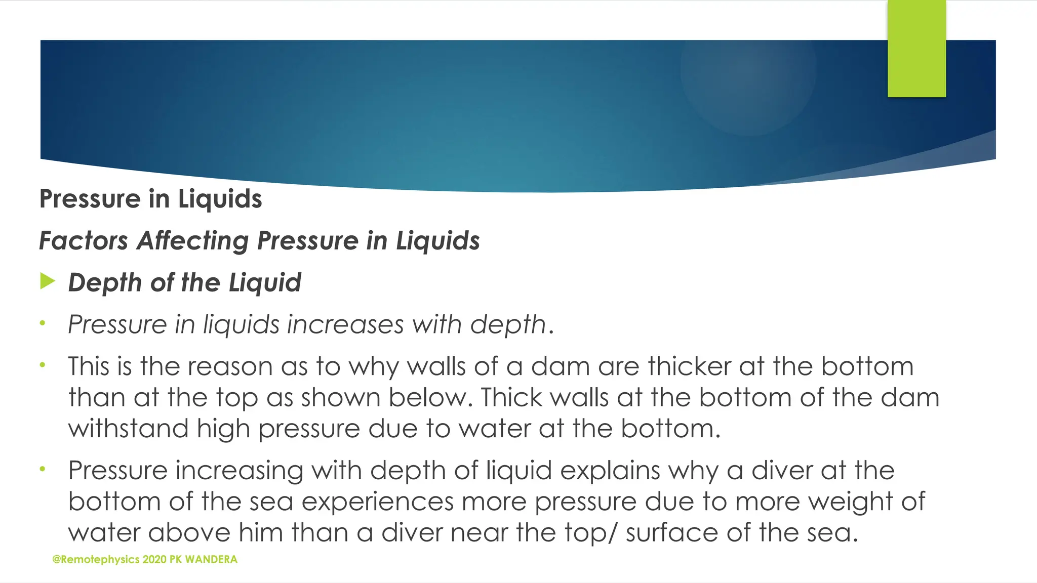 @Remotephysics 2020 PK WANDERA
Pressure in Liquids
Factors Affecting Pressure in Liquids
 Depth of the Liquid
• Pressure in liquids increases with depth.
• This is the reason as to why walls of a dam are thicker at the bottom
than at the top as shown below. Thick walls at the bottom of the dam
withstand high pressure due to water at the bottom.
• Pressure increasing with depth of liquid explains why a diver at the
bottom of the sea experiences more pressure due to more weight of
water above him than a diver near the top/ surface of the sea.
 