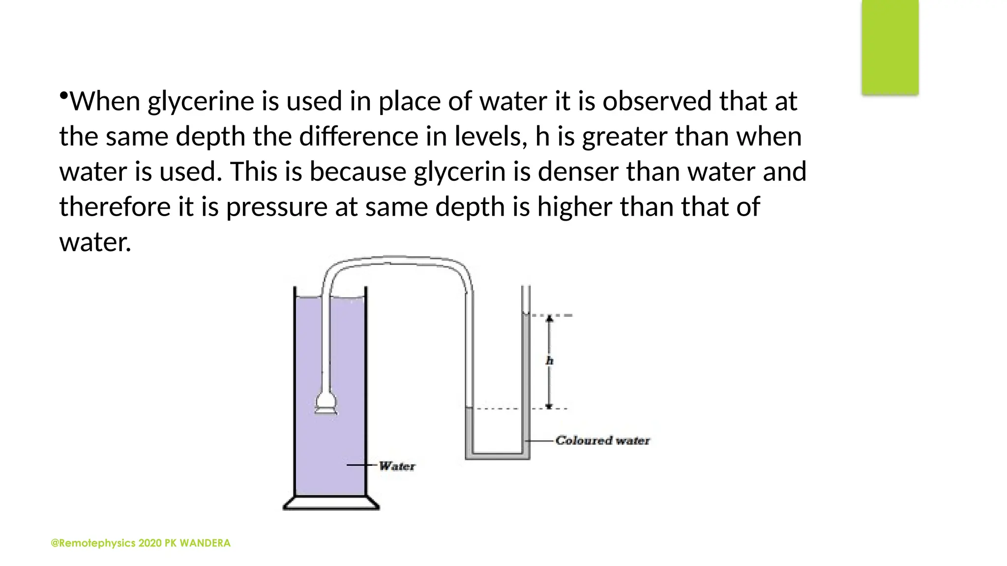 @Remotephysics 2020 PK WANDERA
•When glycerine is used in place of water it is observed that at
the same depth the difference in levels, h is greater than when
water is used. This is because glycerin is denser than water and
therefore it is pressure at same depth is higher than that of
water.
 