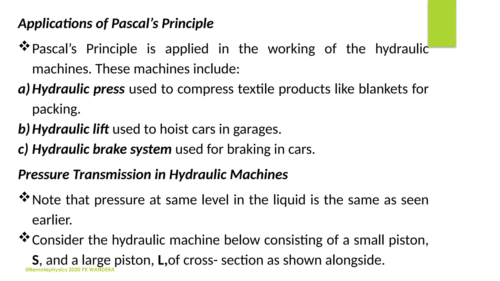 @Remotephysics 2020 PK WANDERA
Applications of Pascal’s Principle
Pascal’s Principle is applied in the working of the hydraulic
machines. These machines include:
a)Hydraulic press used to compress textile products like blankets for
packing.
b)Hydraulic lift used to hoist cars in garages.
c) Hydraulic brake system used for braking in cars.
Pressure Transmission in Hydraulic Machines
Note that pressure at same level in the liquid is the same as seen
earlier.
Consider the hydraulic machine below consisting of a small piston,
S, and a large piston, L,of cross- section as shown alongside.
 