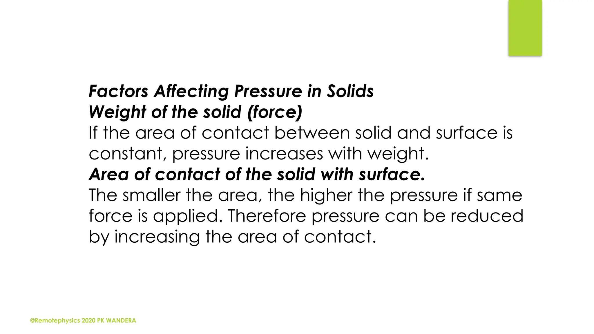 @Remotephysics 2020 PK WANDERA
Factors Affecting Pressure in Solids
Weight of the solid (force)
If the area of contact between solid and surface is
constant, pressure increases with weight.
Area of contact of the solid with surface.
The smaller the area, the higher the pressure if same
force is applied. Therefore pressure can be reduced
by increasing the area of contact.
 