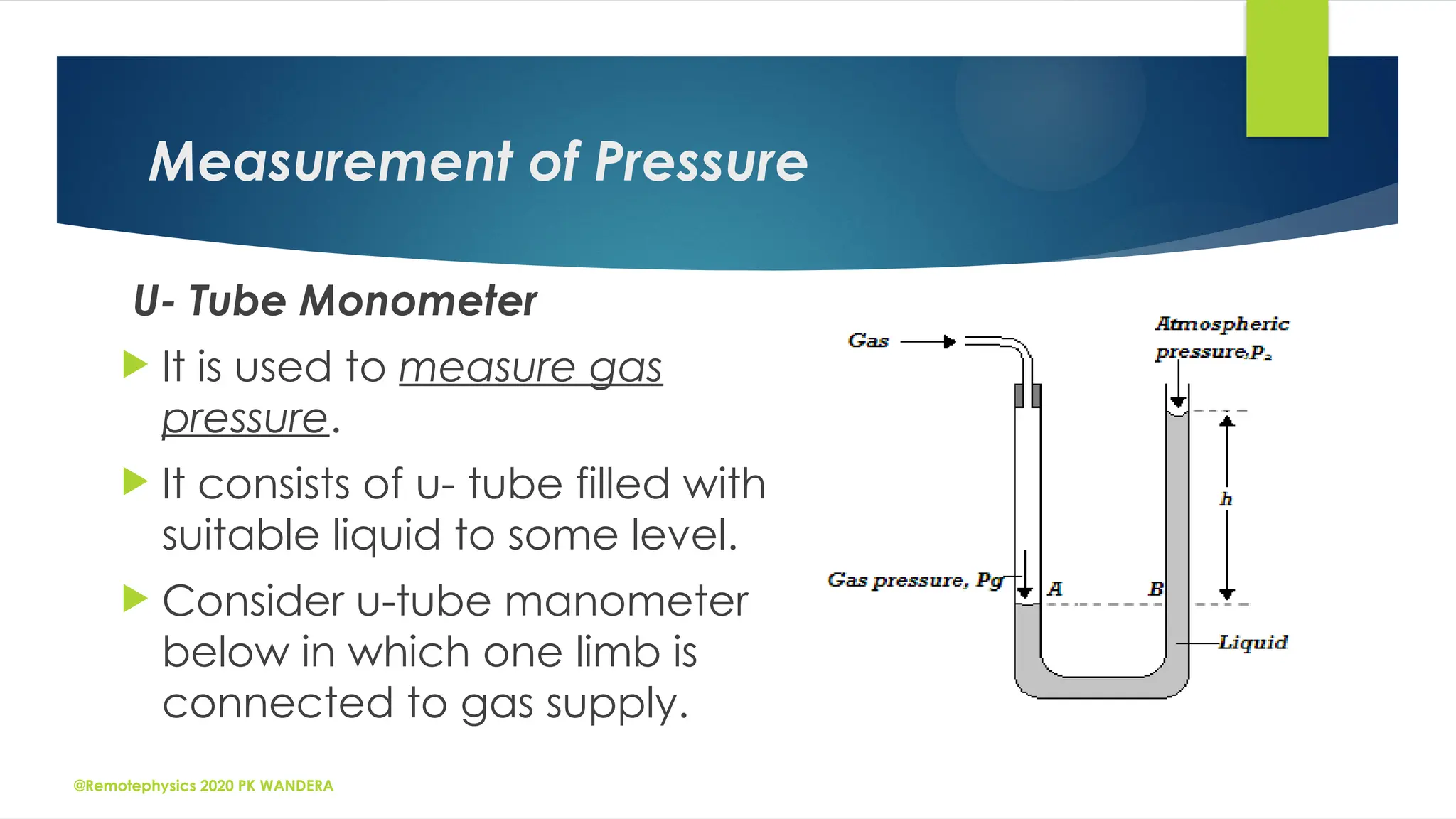@Remotephysics 2020 PK WANDERA
Measurement of Pressure
U- Tube Monometer
 It is used to measure gas
pressure.
 It consists of u- tube filled with
suitable liquid to some level.
 Consider u-tube manometer
below in which one limb is
connected to gas supply.
 