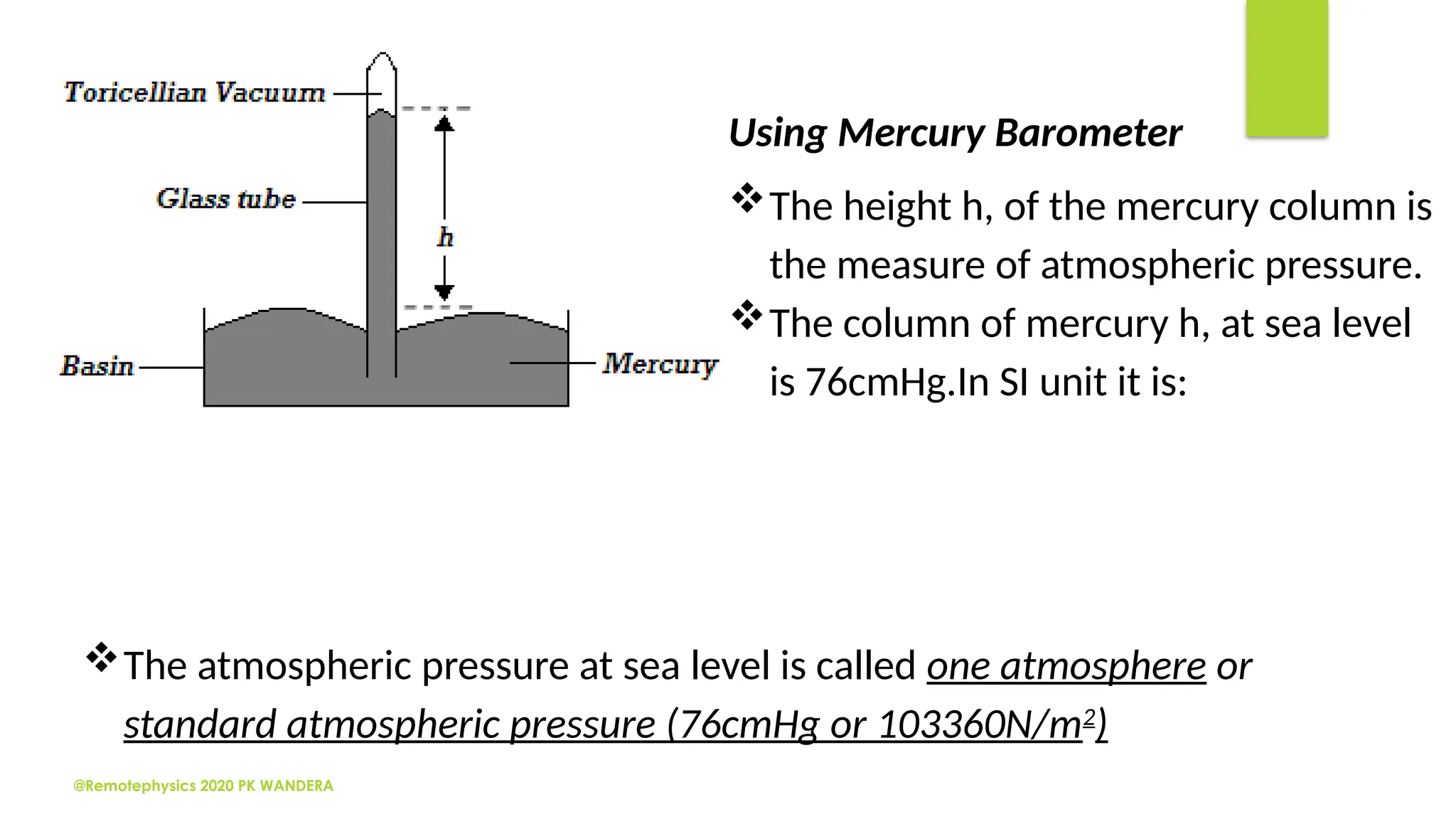 @Remotephysics 2020 PK WANDERA
Using Mercury Barometer
The height h, of the mercury column is
the measure of atmospheric pressure.
The column of mercury h, at sea level
is 76cmHg.In SI unit it is:
The atmospheric pressure at sea level is called one atmosphere or
standard atmospheric pressure (76cmHg or 103360N/m2
)
 