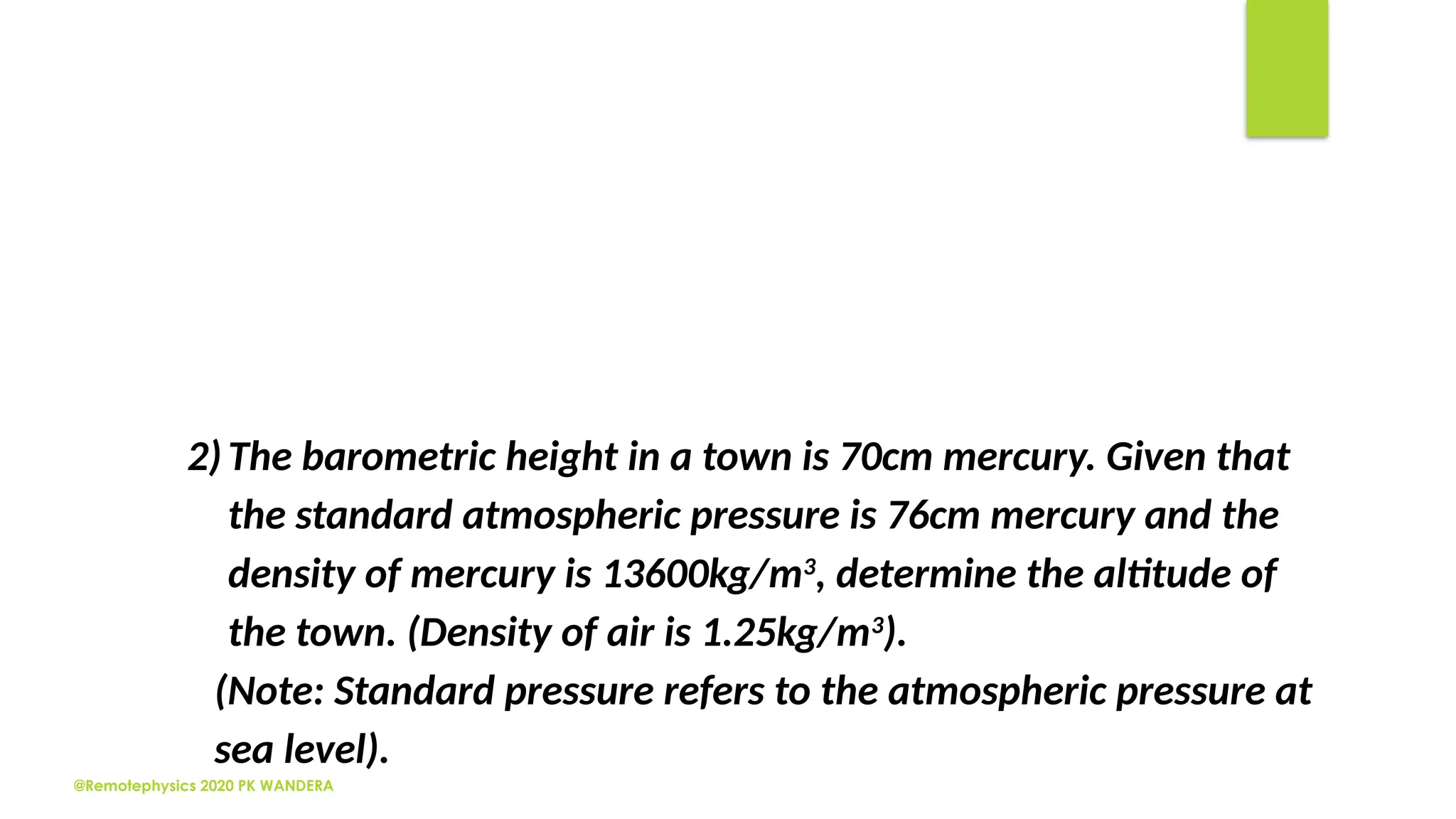 @Remotephysics 2020 PK WANDERA
2)The barometric height in a town is 70cm mercury. Given that
the standard atmospheric pressure is 76cm mercury and the
density of mercury is 13600kg/m3
, determine the altitude of
the town. (Density of air is 1.25kg/m3
).
(Note: Standard pressure refers to the atmospheric pressure at
sea level).
 