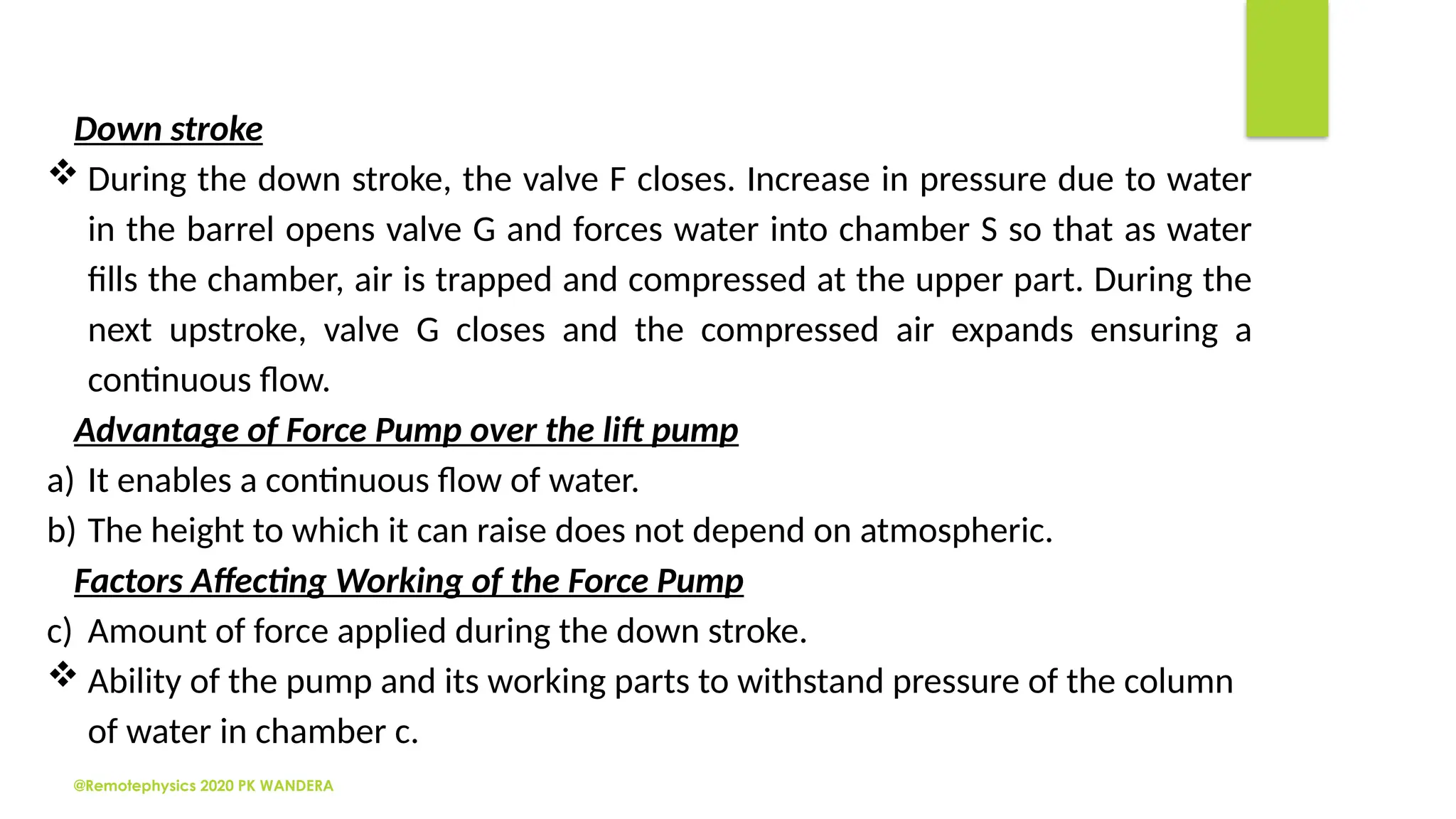 @Remotephysics 2020 PK WANDERA
Down stroke
 During the down stroke, the valve F closes. Increase in pressure due to water
in the barrel opens valve G and forces water into chamber S so that as water
fills the chamber, air is trapped and compressed at the upper part. During the
next upstroke, valve G closes and the compressed air expands ensuring a
continuous flow.
Advantage of Force Pump over the lift pump
a) It enables a continuous flow of water.
b) The height to which it can raise does not depend on atmospheric.
Factors Affecting Working of the Force Pump
c) Amount of force applied during the down stroke.
 Ability of the pump and its working parts to withstand pressure of the column
of water in chamber c.
 