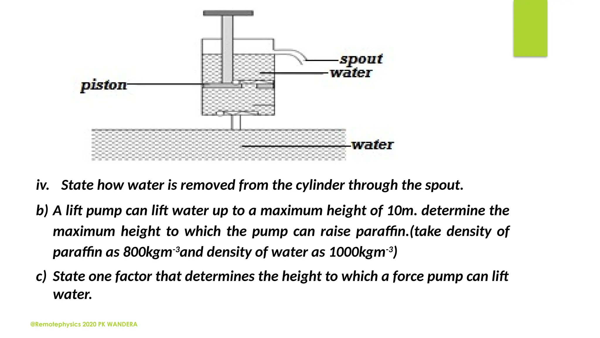 @Remotephysics 2020 PK WANDERA
iv. State how water is removed from the cylinder through the spout.
b) A lift pump can lift water up to a maximum height of 10m. determine the
maximum height to which the pump can raise paraffin.(take density of
paraffin as 800kgm-3
and density of water as 1000kgm-3
)
c) State one factor that determines the height to which a force pump can lift
water.
 