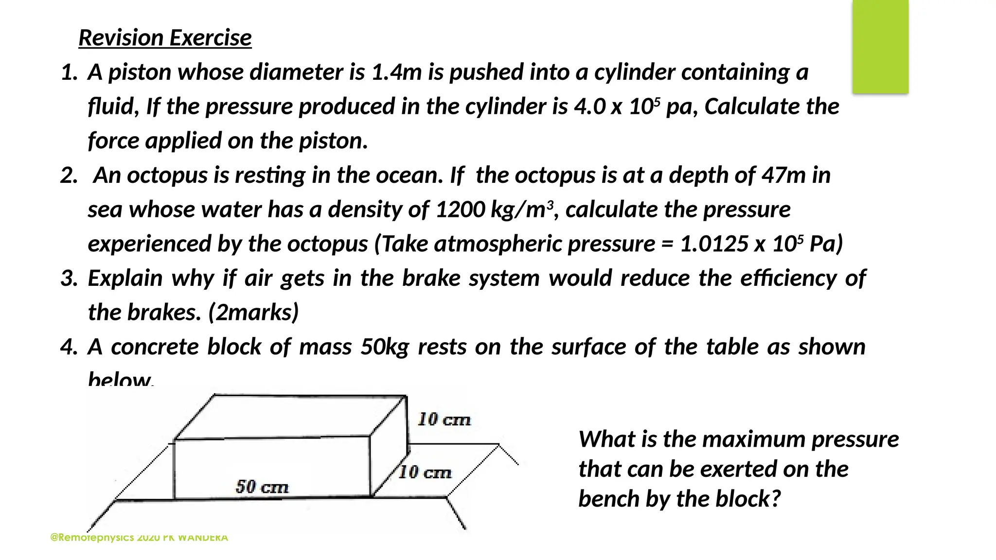 @Remotephysics 2020 PK WANDERA
Revision Exercise
1. A piston whose diameter is 1.4m is pushed into a cylinder containing a
fluid, If the pressure produced in the cylinder is 4.0 x 105
pa, Calculate the
force applied on the piston.
2. An octopus is resting in the ocean. If the octopus is at a depth of 47m in
sea whose water has a density of 1200 kg/m3
, calculate the pressure
experienced by the octopus (Take atmospheric pressure = 1.0125 x 105
Pa)
3. Explain why if air gets in the brake system would reduce the efficiency of
the brakes. (2marks)
4. A concrete block of mass 50kg rests on the surface of the table as shown
below.
What is the maximum pressure
that can be exerted on the
bench by the block?
 