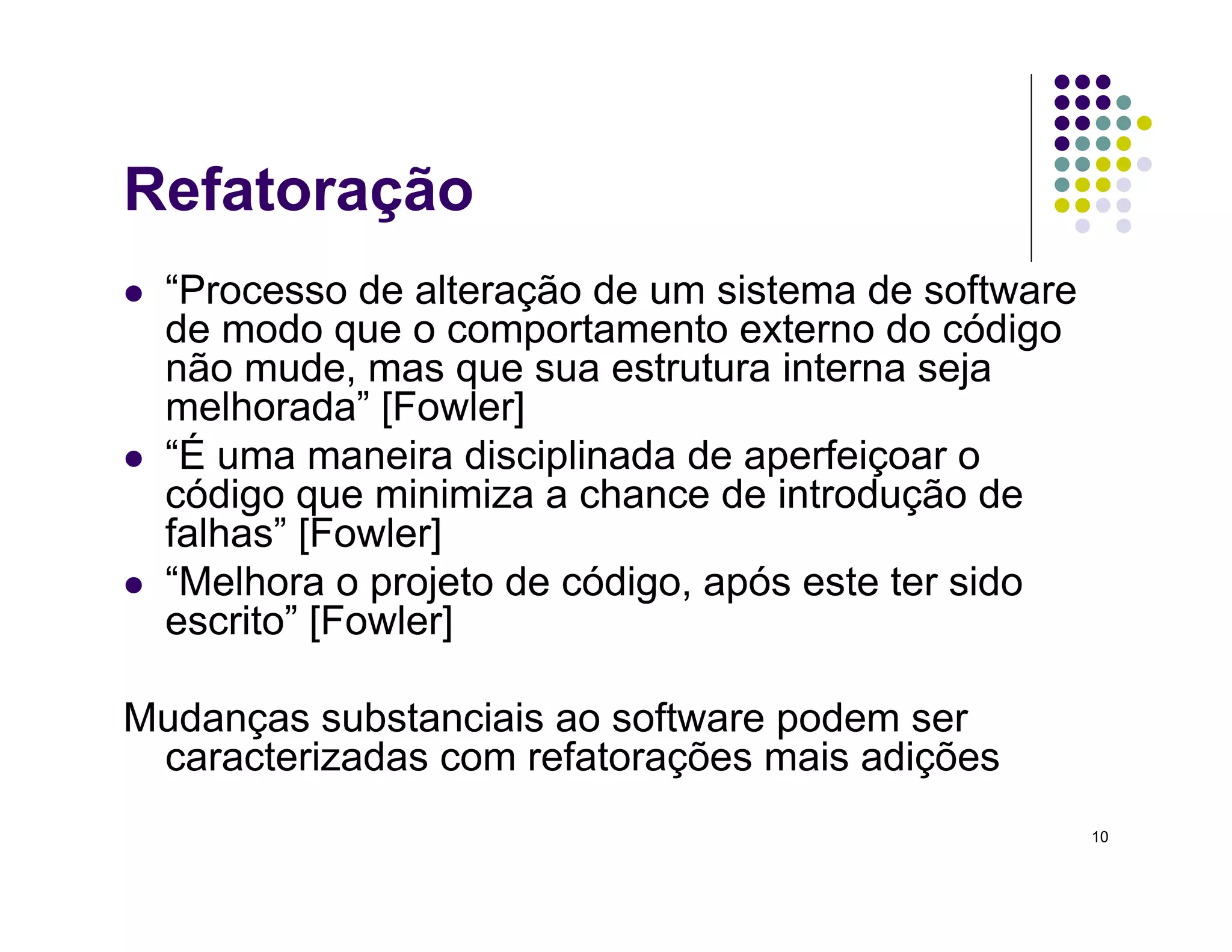 10
Refatoração
 “Processo de alteração de um sistema de software
de modo que o comportamento externo do código
não mude, mas que sua estrutura interna seja
melhorada” [Fowler]
 “É uma maneira disciplinada de aperfeiçoar o
código que minimiza a chance de introdução de
falhas” [Fowler]
 “Melhora o projeto de código, após este ter sido
escrito” [Fowler]
Mudanças substanciais ao software podem ser
caracterizadas com refatorações mais adições
 