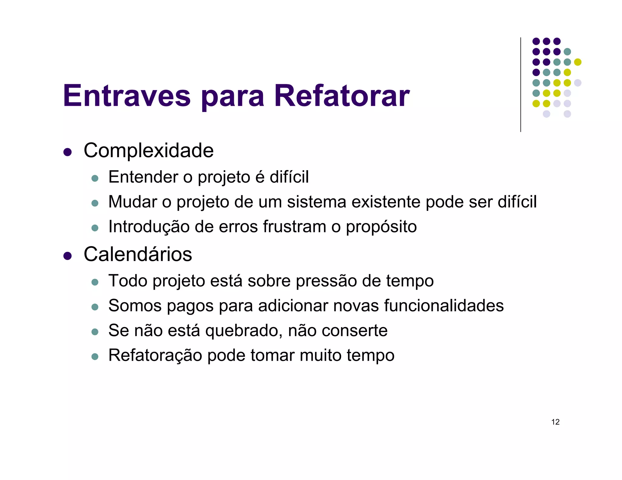 12
Entraves para Refatorar
 Complexidade
 Entender o projeto é difícil
 Mudar o projeto de um sistema existente pode ser difícil
 Introdução de erros frustram o propósito
 Calendários
 Todo projeto está sobre pressão de tempo
 Somos pagos para adicionar novas funcionalidades
 Se não está quebrado, não conserte
 Refatoração pode tomar muito tempo
 