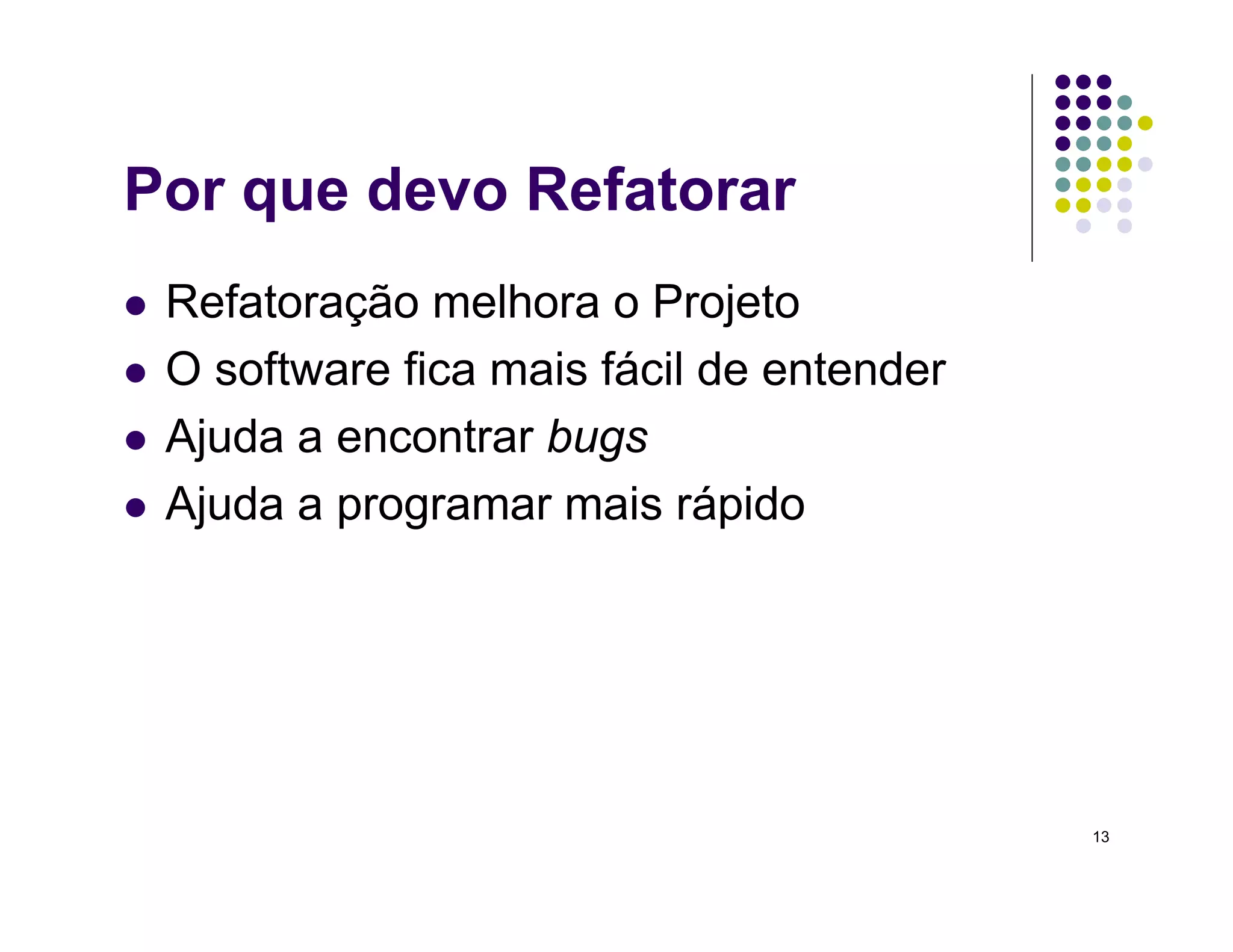 13
Por que devo Refatorar
 Refatoração melhora o Projeto
 O software fica mais fácil de entender
 Ajuda a encontrar bugs
 Ajuda a programar mais rápido
 
