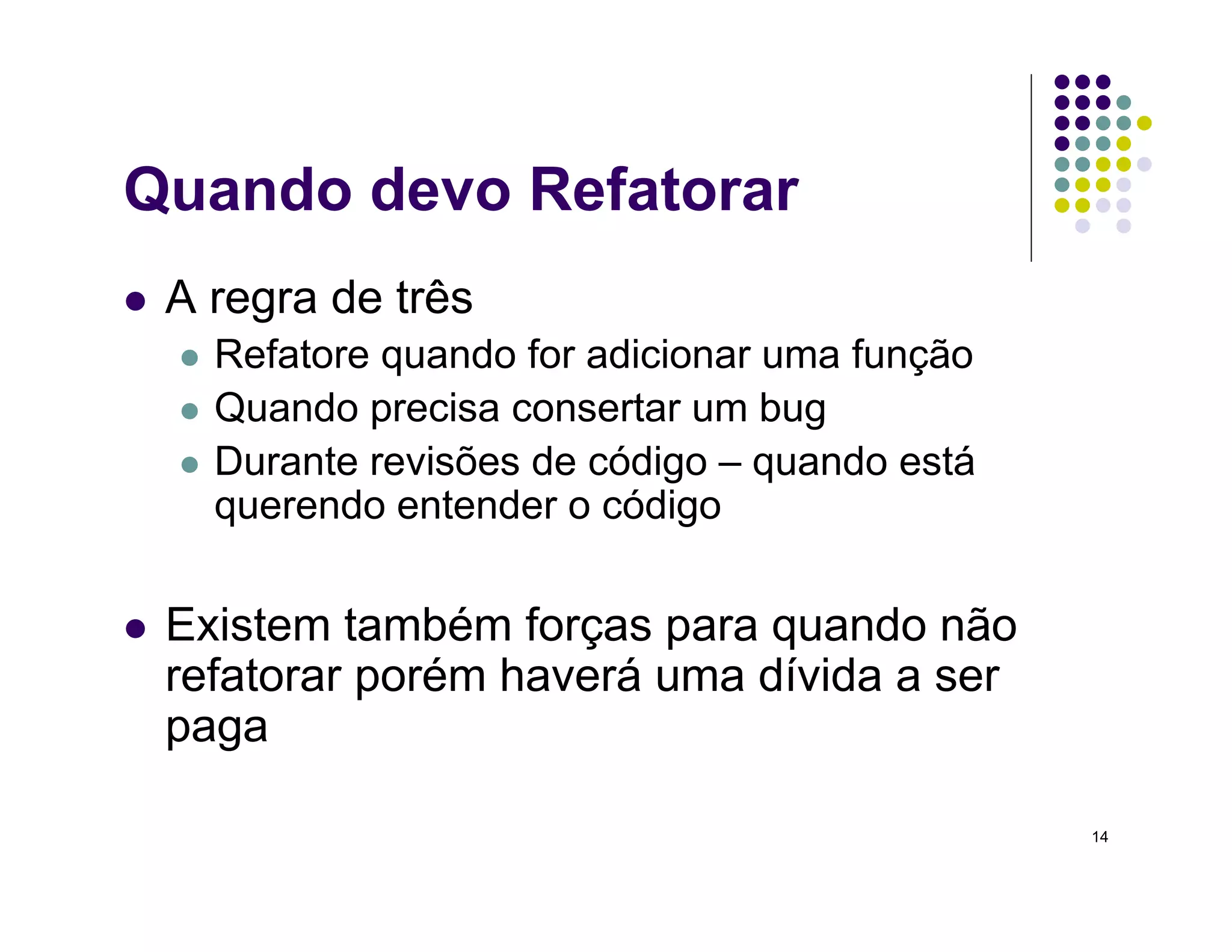 14
Quando devo Refatorar
 A regra de três
 Refatore quando for adicionar uma função
 Quando precisa consertar um bug
 Durante revisões de código – quando está
querendo entender o código
 Existem também forças para quando não
refatorar porém haverá uma dívida a ser
paga
 