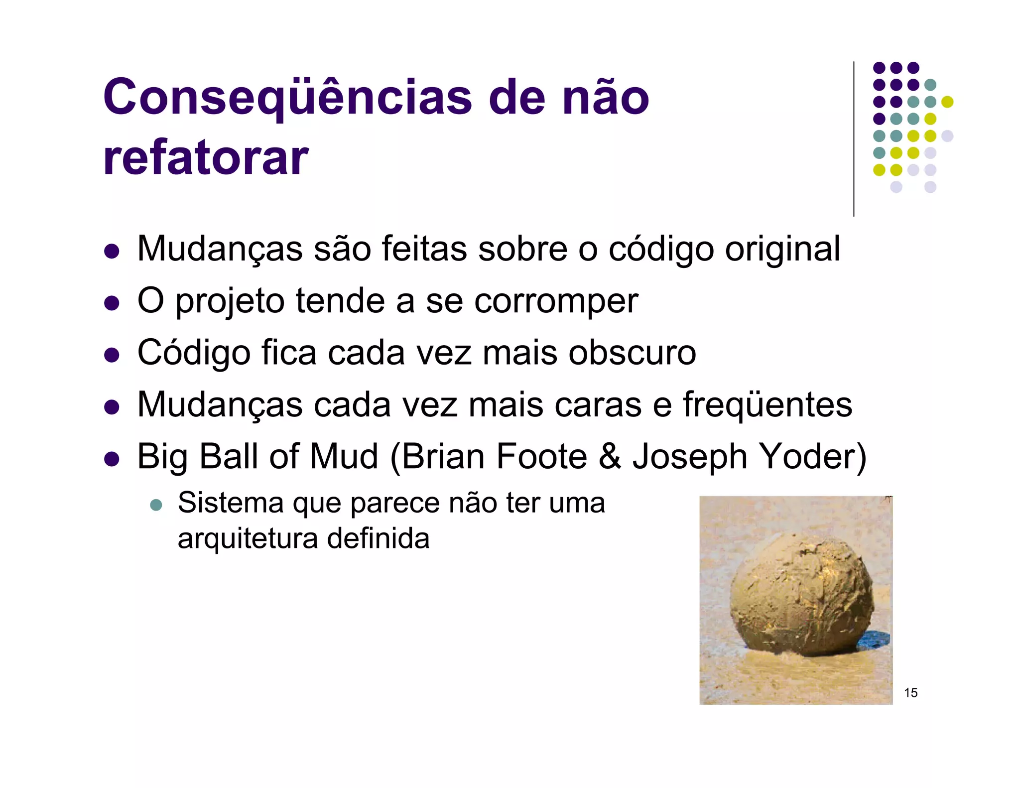 15
Conseqüências de não
refatorar
 Mudanças são feitas sobre o código original
 O projeto tende a se corromper
 Código fica cada vez mais obscuro
 Mudanças cada vez mais caras e freqüentes
 Big Ball of Mud (Brian Foote  Joseph Yoder)
 Sistema que parece não ter uma
arquitetura definida
 