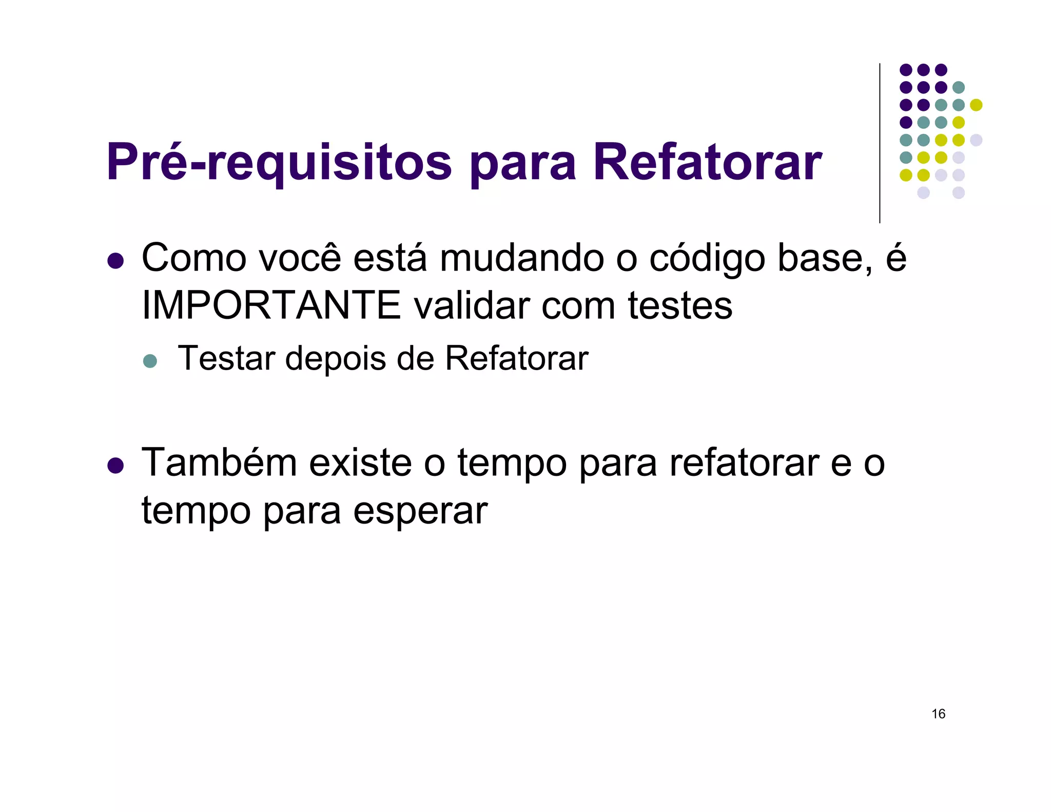 16
Pré-requisitos para Refatorar
 Como você está mudando o código base, é
IMPORTANTE validar com testes
 Testar depois de Refatorar
 Também existe o tempo para refatorar e o
tempo para esperar
 