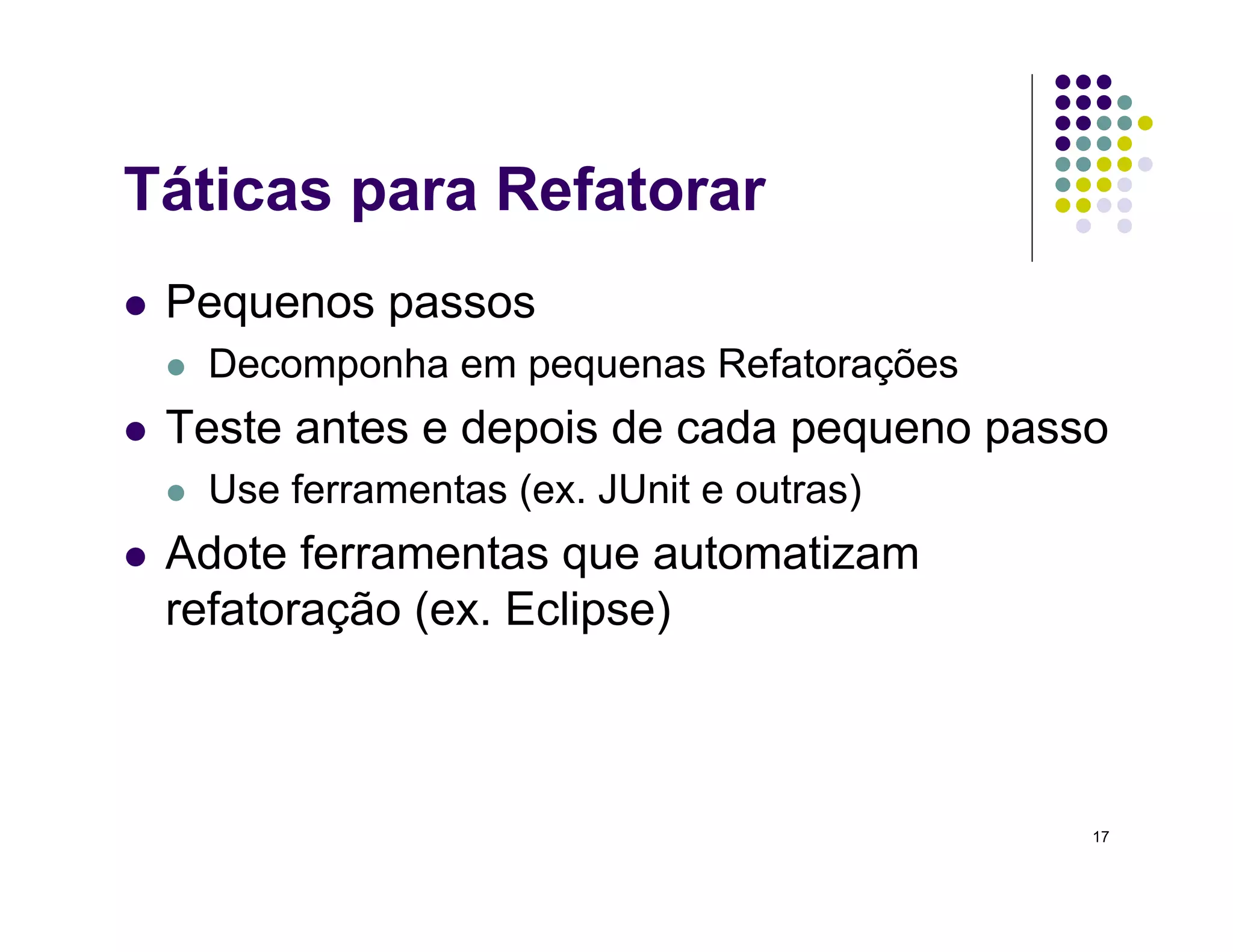 17
Táticas para Refatorar
 Pequenos passos
 Decomponha em pequenas Refatorações
 Teste antes e depois de cada pequeno passo
 Use ferramentas (ex. JUnit e outras)
 Adote ferramentas que automatizam
refatoração (ex. Eclipse)
 