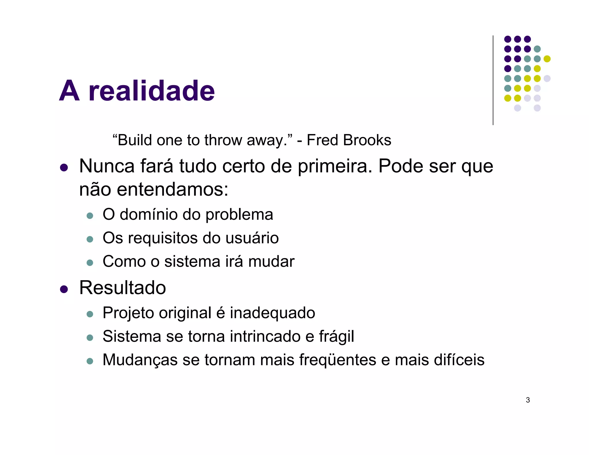 3
A realidade
“Build one to throw away.” - Fred Brooks
 Nunca fará tudo certo de primeira. Pode ser que
não entendamos:
 O domínio do problema
 Os requisitos do usuário
 Como o sistema irá mudar
 Resultado
 Projeto original é inadequado
 Sistema se torna intrincado e frágil
 Mudanças se tornam mais freqüentes e mais difíceis
 