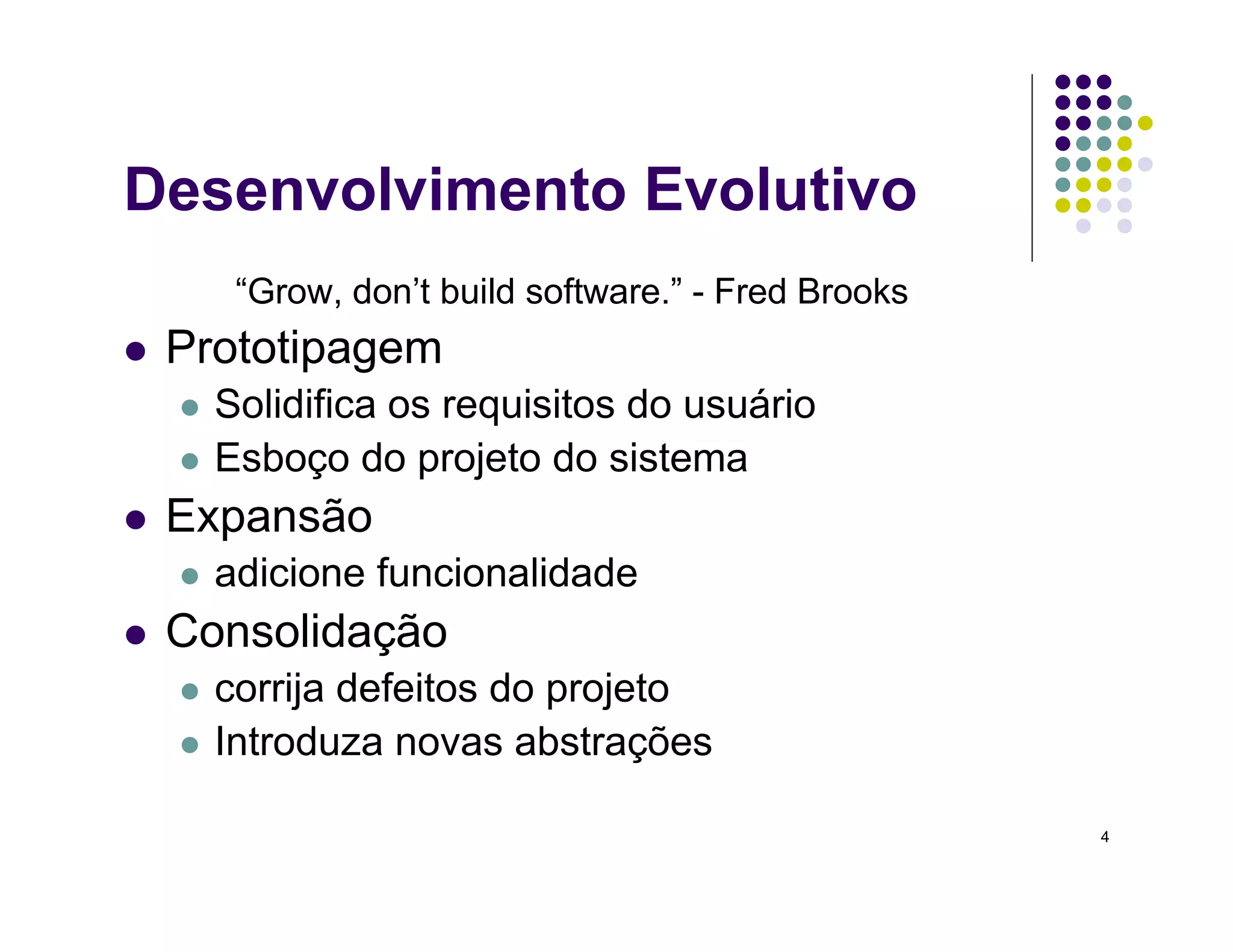 4
Desenvolvimento Evolutivo
“Grow, don’t build software.” - Fred Brooks
 Prototipagem
 Solidifica os requisitos do usuário
 Esboço do projeto do sistema
 Expansão
 adicione funcionalidade
 Consolidação
 corrija defeitos do projeto
 Introduza novas abstrações
 