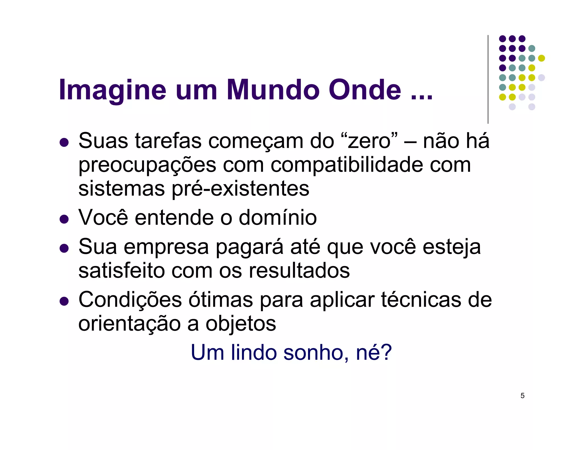 5
Imagine um Mundo Onde ...
 Suas tarefas começam do “zero” – não há
preocupações com compatibilidade com
sistemas pré-existentes
 Você entende o domínio
 Sua empresa pagará até que você esteja
satisfeito com os resultados
 Condições ótimas para aplicar técnicas de
orientação a objetos
Um lindo sonho, né?
 