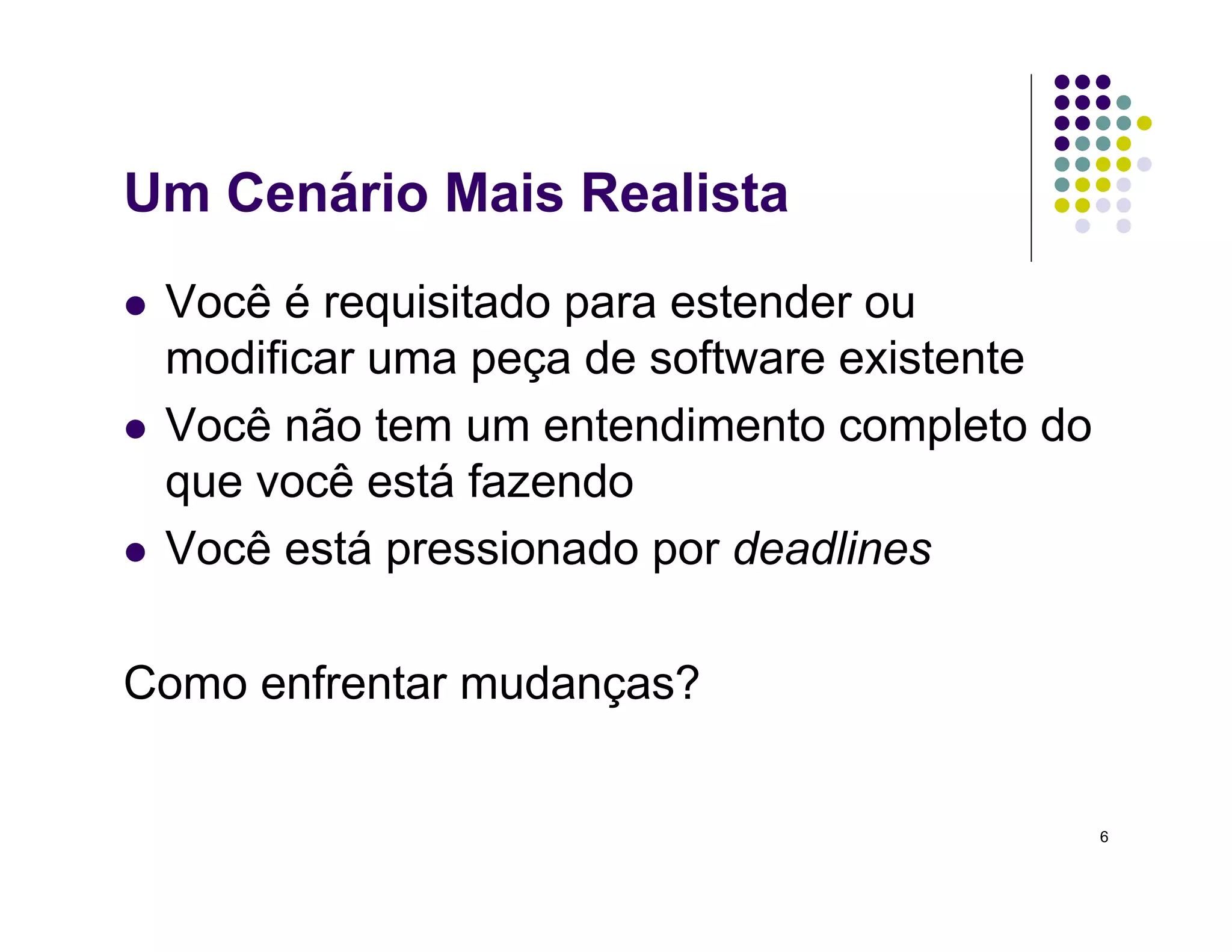 6
Um Cenário Mais Realista
 Você é requisitado para estender ou
modificar uma peça de software existente
 Você não tem um entendimento completo do
que você está fazendo
 Você está pressionado por deadlines
Como enfrentar mudanças?
 