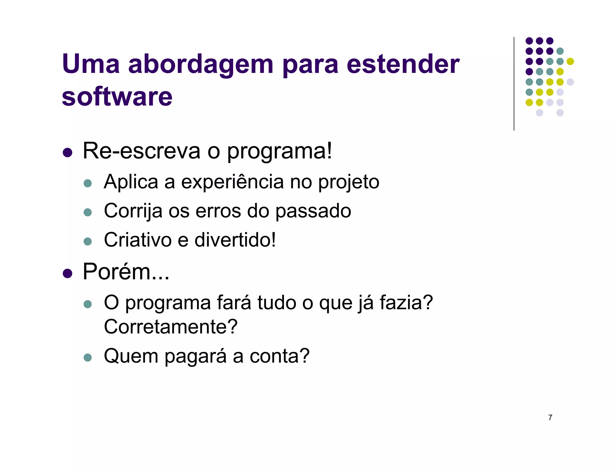 7
Uma abordagem para estender
software
 Re-escreva o programa!
 Aplica a experiência no projeto
 Corrija os erros do passado
 Criativo e divertido!
 Porém...
 O programa fará tudo o que já fazia?
Corretamente?
 Quem pagará a conta?
 