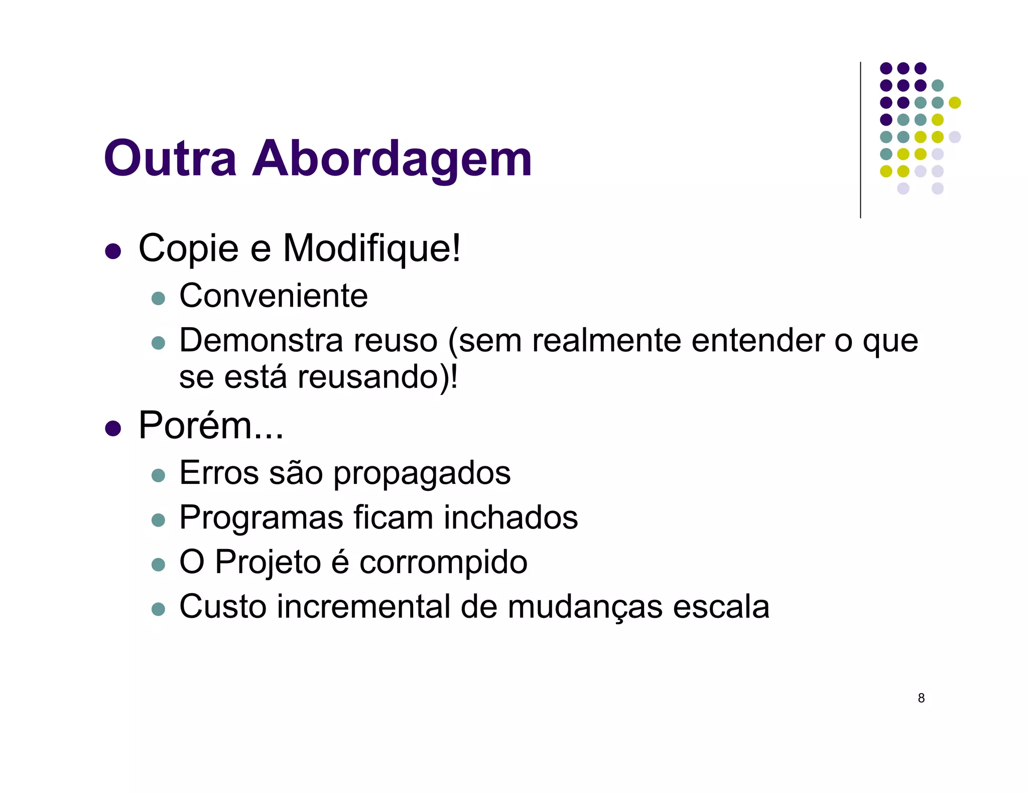 8
Outra Abordagem
 Copie e Modifique!
 Conveniente
 Demonstra reuso (sem realmente entender o que
se está reusando)!
 Porém...
 Erros são propagados
 Programas ficam inchados
 O Projeto é corrompido
 Custo incremental de mudanças escala
 