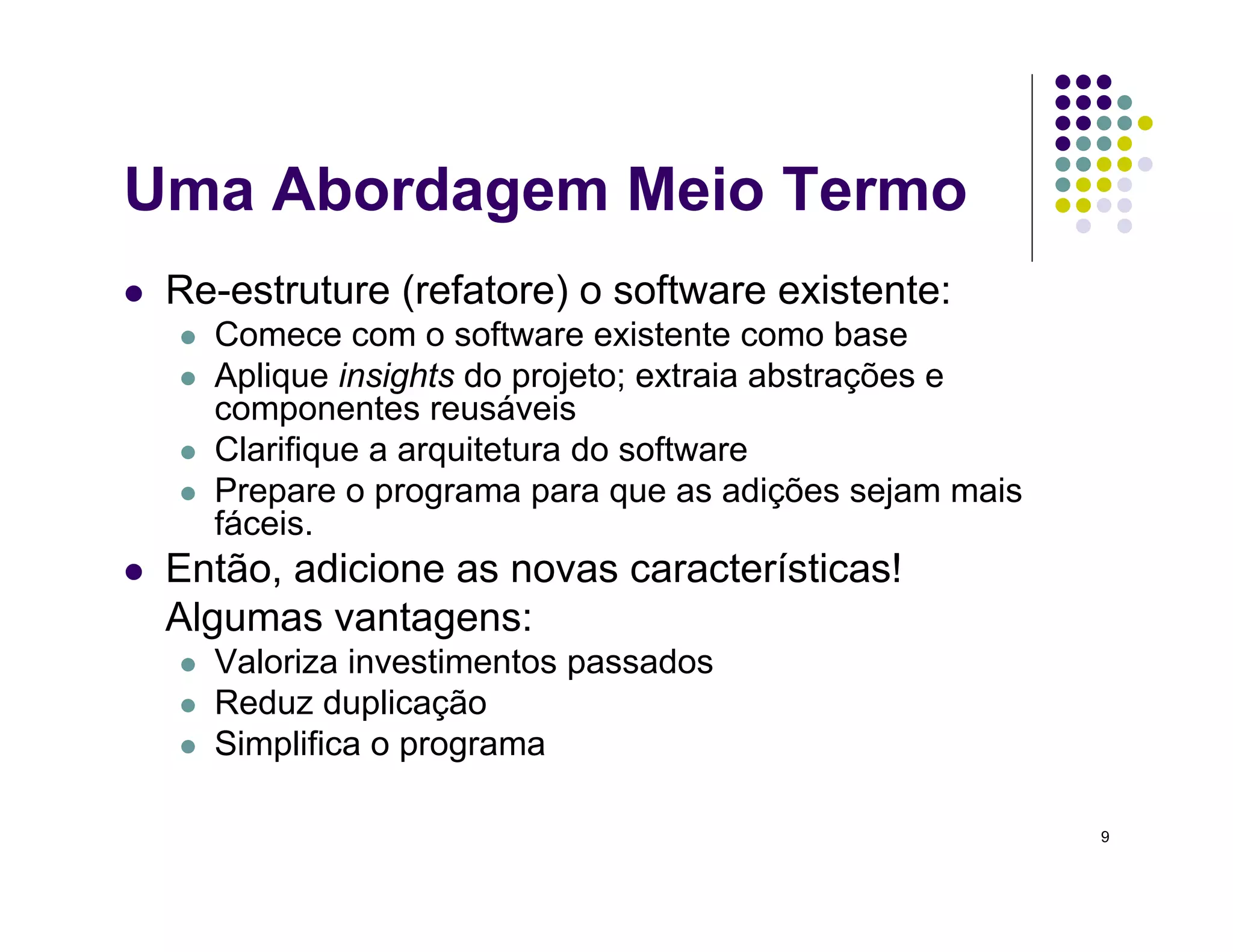 9
Uma Abordagem Meio Termo
 Re-estruture (refatore) o software existente:
 Comece com o software existente como base
 Aplique insights do projeto; extraia abstrações e
componentes reusáveis
 Clarifique a arquitetura do software
 Prepare o programa para que as adições sejam mais
fáceis.
 Então, adicione as novas características!
Algumas vantagens:
 Valoriza investimentos passados
 Reduz duplicação
 Simplifica o programa
 